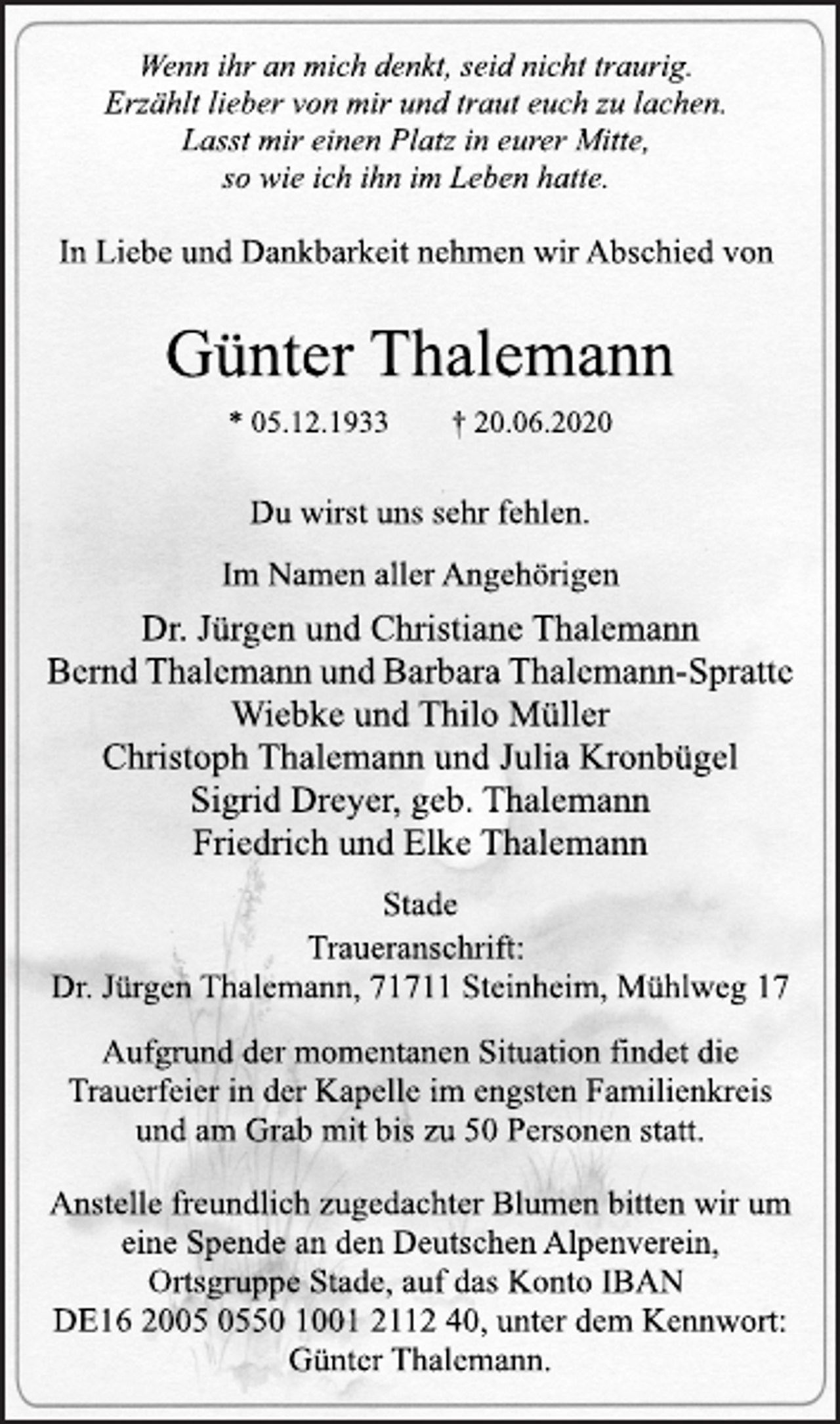 <p>Wenn ihr an mich denkt, seid nicht traurig.<br />Erzählt lieber von mir und traut euch zu lachen.<br />Lasst mir einen Platz in eurer Mitte,<br />so wie ich ihn im Leben hatte.<br />In Liebe und Dankbarkeit nehmen wir Abschied von<br />Günter Thalemann<br />* 05.12.1933 † 20.06.2020<br />Du wirst uns sehr fehlen.<br />Im Namen aller Angehörigen<br />Dr. Jürgen und Christiane Thalemann<br />Bernd Thalemann und Barbara Thalemann-Spratte<br />Wiebke und Thilo Müller<br />Christoph Thalemann und Julia Kronbügel<br />Sigrid Dreyer, geb. Thalemann<br />Friedrich und Elke Thalemann<br />Stade<br />Traueranschrift:<br />Dr. Jürgen Thalemann, 71711 Steinheim, Mühlweg 17<br />Aufgrund der momentanen Situation findet die<br />Trauerfeier in der Kapelle im engsten Familienkreis<br />und am Grab mit bis zu 50 Personen statt.<br />Anstelle freundlich zugedachter Blumen bitten wir um<br />eine Spende an den Deutschen Alpenverein,<br />Ortsgruppe Stade, auf das Konto IBAN<br />DE16 2005 0550 1001 2112 40, unter dem Kennwort:<br />Günter Thalemann.</p>