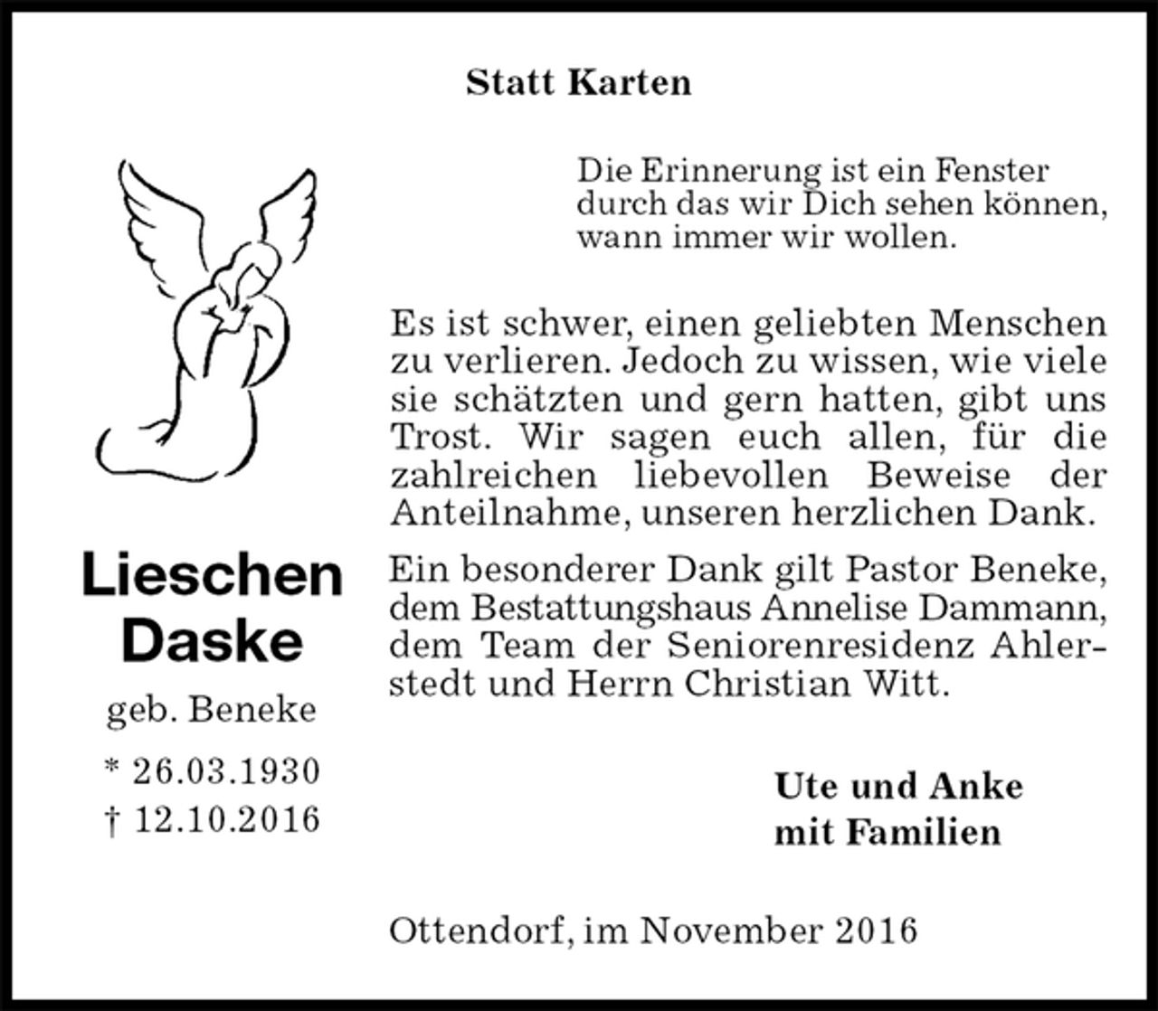 <p>Statt Karten<br />Die Erinnerung ist ein Fenster<br />durch das wir Dich sehen können,<br />wann immer wir wollen.<br />Es ist schwer, einen geliebten Menschen zu verlieren. Jedoch zu wissen, wie viele sie schätzten und gern hatten, gibt uns Trost. Wir sagen euch allen, für die zahlreichen liebevollen Beweise der<br />Anteilnahme, unseren herzlichen Dank.<br />Ein besonderer Dank gilt Pastor Beneke,<br />dem Bestattungshaus Annelise Dammann,<br />dem Team der Seniorenresidenz Ahlerstedt und Herrn Christian Witt.<br />Ute und Anke<br />mit Familien<br />Ottendorf, im November 2016<br />Lieschen<br />Daske<br />geb. Beneke<br />* 26.03.1930<br />† 12.10.2016</p>