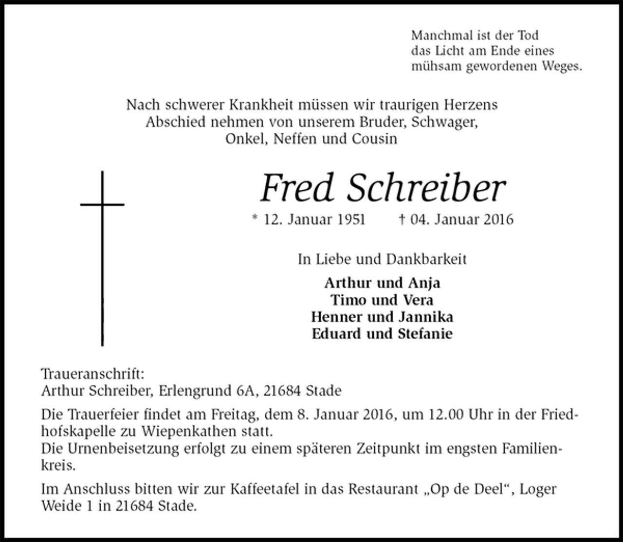 <p>Manchmal ist der Tod<br />das Licht am Ende eines<br />mühsam gewordenen Weges.<br />Nach schwerer Krankheit müssen wir traurigen Herzens<br />Abschied nehmen von unserem Bruder, Schwager,<br />Onkel, Neffen und Cousin<br />Fred Schreiber<br />* 12. Januar 1951 † 04. Januar 2016<br />In Liebe und Dankbarkeit<br />Arthur und Anja<br />Timo und Vera<br />Henner und Jannika<br />Eduard und Stefanie<br />Traueranschrift:<br />Arthur Schreiber, Erlengrund 6A, 21684 Stade<br />Die Trauerfeier findet am Freitag, dem 8. Januar 2016, um 12.00 Uhr in der Friedhofskapelle zu Wiepenkathen statt.<br />Die Urnenbeisetzung erfolgt zu einem späteren Zeitpunkt im engsten Familienkreis.<br />Im Anschluss bitten wir zur Kaffeetafel in das Restaurant „Op de Deel“, Loger Weide 1 in 21684 Stade.</p>