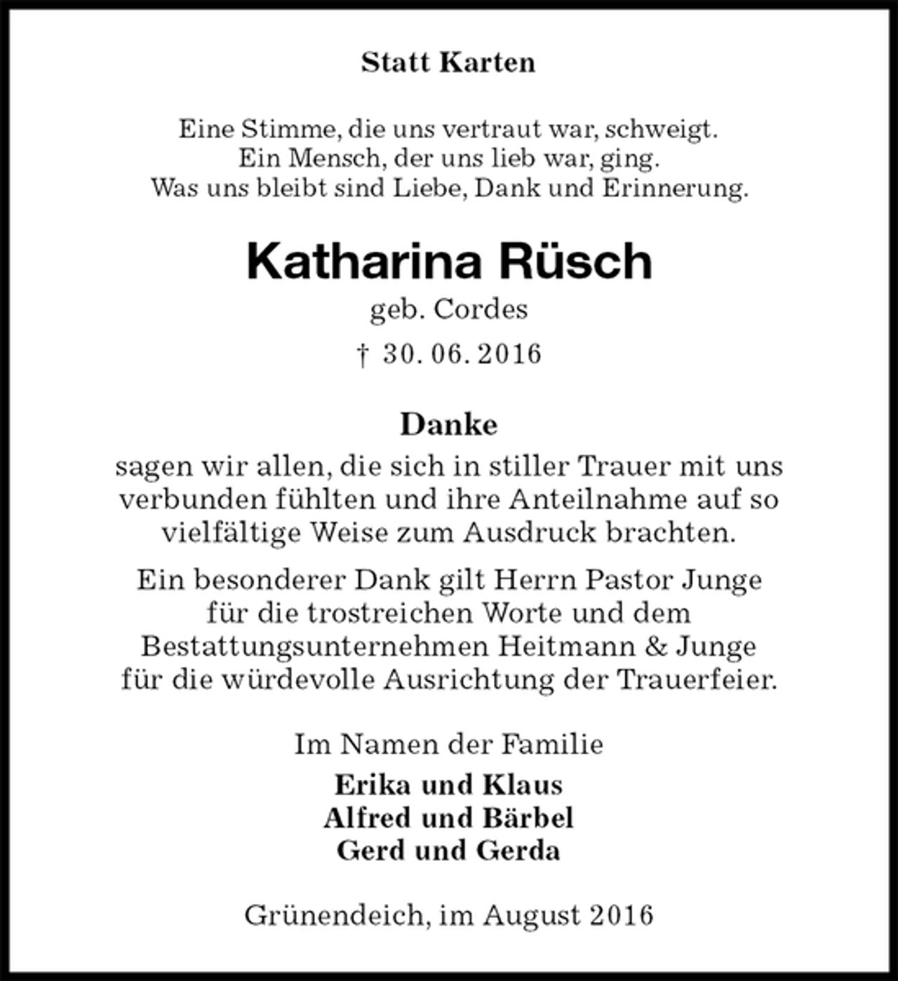 <p>Statt Karten<br />Eine Stimme, die uns vertraut war, schweigt.<br />Ein Mensch, der uns lieb war, ging.<br />Was uns bleibt sind Liebe, Dank und Erinnerung.<br />Katharina Rüsch<br />geb. Cordes<br />† 30. 06. 2016<br />Danke<br />sagen wir allen, die sich in stiller Trauer mit uns<br />verbunden fühlten und ihre Anteilnahme auf so<br />vielfältige Weise zum Ausdruck brachten.<br />Ein besonderer Dank gilt Herrn Pastor Junge<br />für die trostreichen Worte und dem<br />Bestattungsunternehmen Heitmann &amp; Junge<br />für die würdevolle Ausrichtung der Trauerfeier.<br />Im Namen der Familie<br />Erika und Klaus<br />Alfred und Bärbel<br />Gerd und Gerda<br />Grünendeich, im August 2016</p>