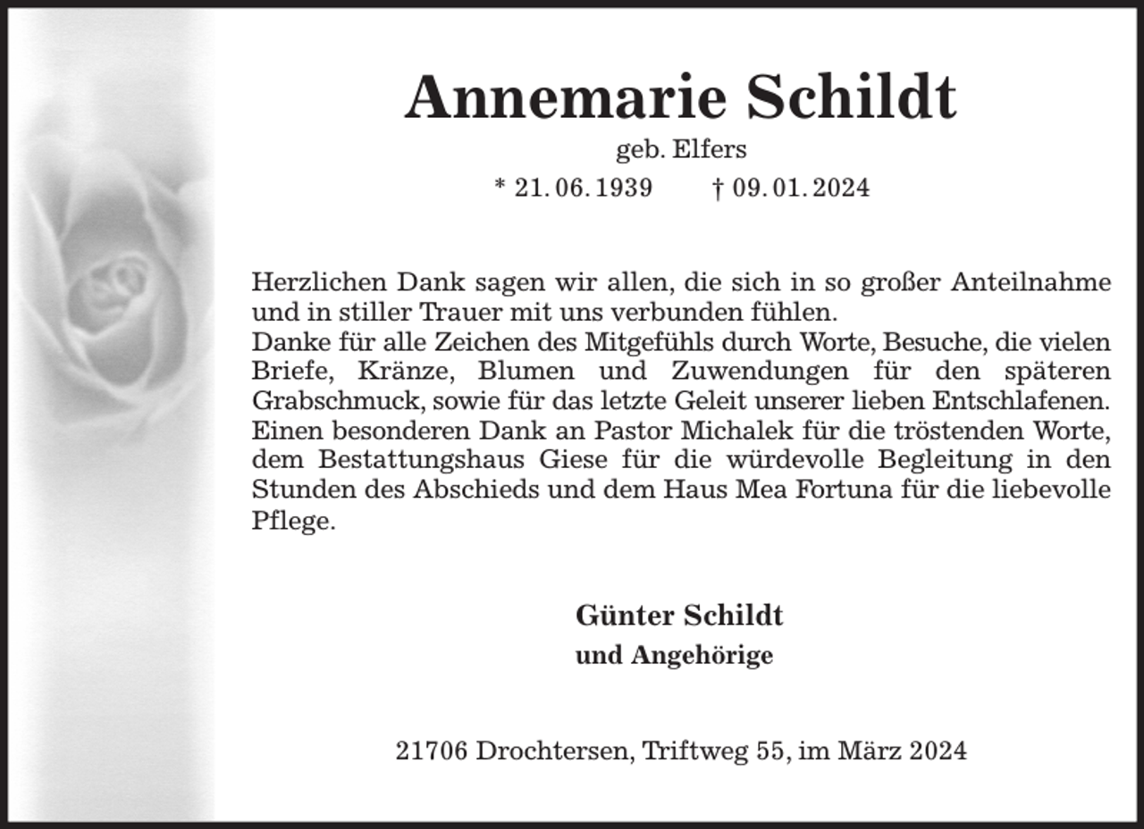 <p>Annemarie Schildt<br />geb. Elfers<br />* 21. 06. 1939 † 09. 01. 2024<br />Herzlichen Dank sagen wir allen, die sich in so großer Anteilnahme und in stiller Trauer mit uns verbunden fühlen.<br />Danke für alle Zeichen des Mitgefühls durch Worte, Besuche, die vielen<br />Briefe, Kränze, Blumen und Zuwendungen für den späteren<br />Grabschmuck, sowie für das letzte Geleit unserer lieben Entschlafenen.<br />Einen besonderen Dank an Pastor Michalek für die tröstenden Worte,<br />dem Bestattungshaus Giese für die würdevolle Begleitung in den Stunden des Abschieds und dem Haus Mea Fortuna für die liebevolle Pflege.<br />Günter Schildt<br />und Angehörige<br />21706 Drochtersen, Triftweg 55, im März 2024</p>