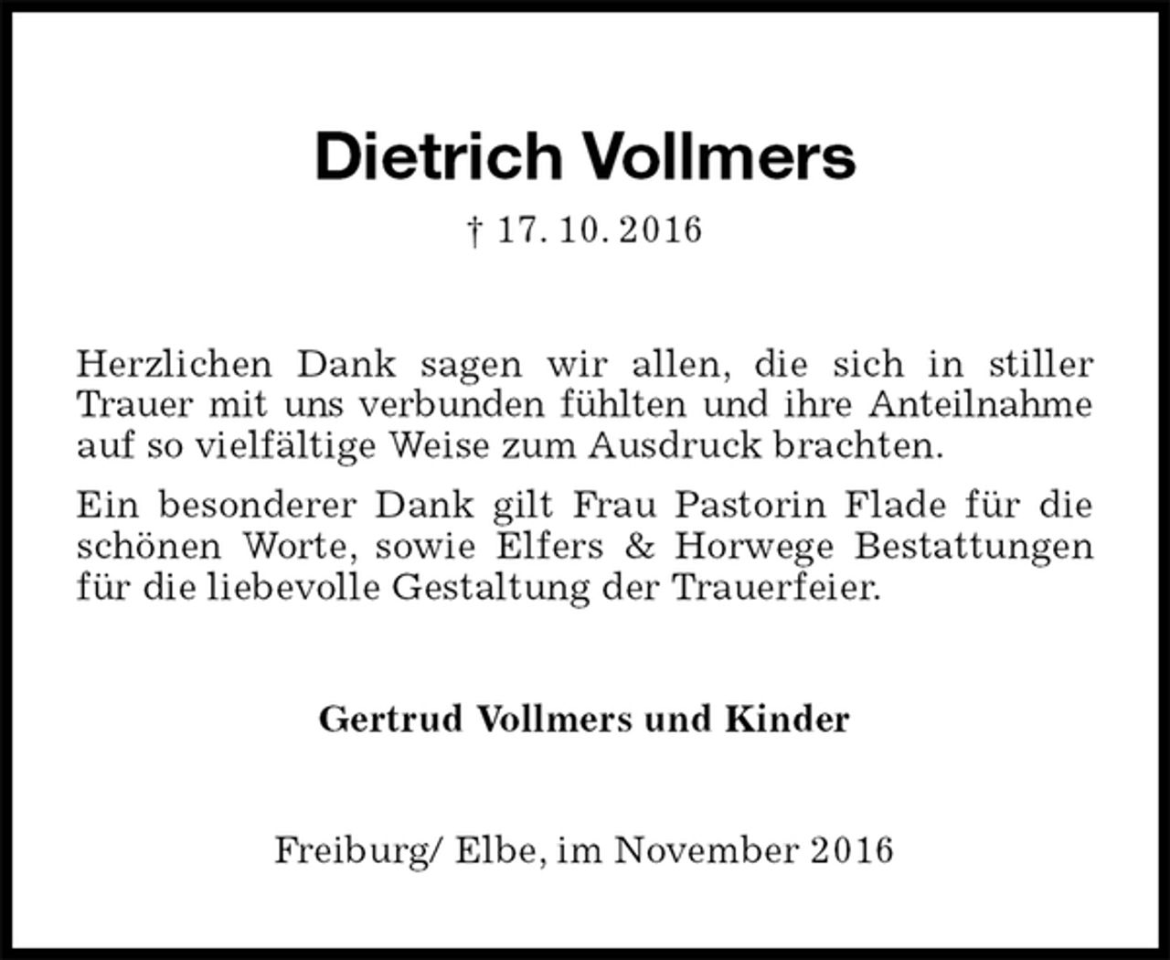 <p>Dietrich Vollmers<br />† 17. 10. 2016<br />Herzlichen Dank sagen wir allen, die sich in stiller Trauer mit uns verbunden fühlten und ihre Anteilnahme auf so vielfältige Weise zum Ausdruck brachten.<br />Ein besonderer Dank gilt Frau Pastorin Flade für die schönen Worte, sowie Elfers &amp; Horwege Bestattungen für die liebevolle Gestaltung der Trauerfeier.<br />Gertrud Vollmers und Kinder<br />Freiburg/ Elbe, im November 2016</p>