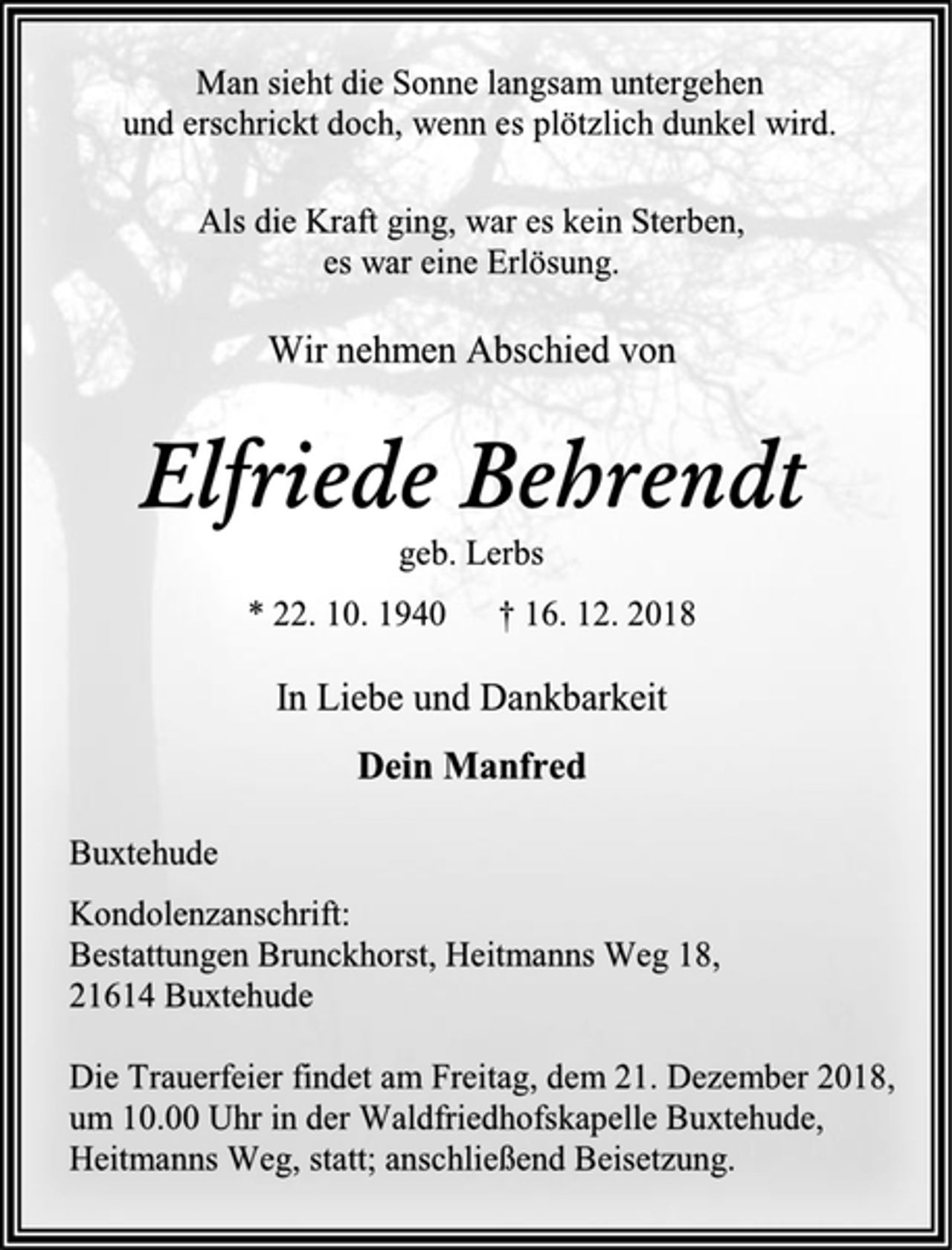 <p>Man sieht die Sonne langsam untergehen<br />und erschrickt doch, wenn es plötzlich dunkel wird.<br />Als die Kraft ging, war es kein Sterben,<br />es war eine Erlösung.<br />Wir nehmen Abschied von<br />Elfriede Behrendt<br />geb. Lerbs<br />* 22. 10. 1940 † 16. 12. 2018<br />In Liebe und Dankbarkeit<br />Dein Manfred<br />Buxtehude<br />Kondolenzanschrift:<br />Bestattungen Brunckhorst, Heitmanns Weg 18,<br />21614 Buxtehude<br />Die Trauerfeier findet am Freitag, dem 21. Dezember 2018, um 10.00 Uhr in der Waldfriedhofskapelle Buxtehude, Heitmanns Weg, statt; anschließend Beisetzung.</p>