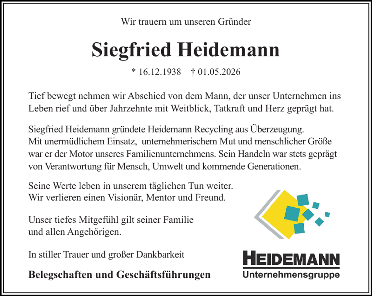 <p>Wir trauern um unseren Gründer</p><p>Siegfried Heidemann<br />* 16.12.1938 † 01.05.2026</p><p>Tief bewegt nehmen wir Abschied von dem Mann, der unser Unternehmen ins<br />Leben rief und über Jahrzehnte mit Weitblick, Tatkraft und Herz geprägt hat.<br />Siegfried Heidemann gründete Heidemann Recycling aus Überzeugung.<br />Mit unermüdlichem Einsatz, unternehmerischem Mut und menschlicher Größe<br />war er der Motor unseres Familienunternehmens. Sein Handeln war stets geprägt<br />von Verantwortung für Mensch, Umwelt und kommende Generationen.<br />Seine Werte leben in unserem täglichen Tun weiter.<br />Wir verlieren einen Visionär, Mentor und Freund.<br />Unser tiefes Mitgefühl gilt seiner Familie<br />und allen Angehörigen.<br />In stiller Trauer und großer Dankbarkeit</p><p>Belegschaften und Geschäftsführungen</p>