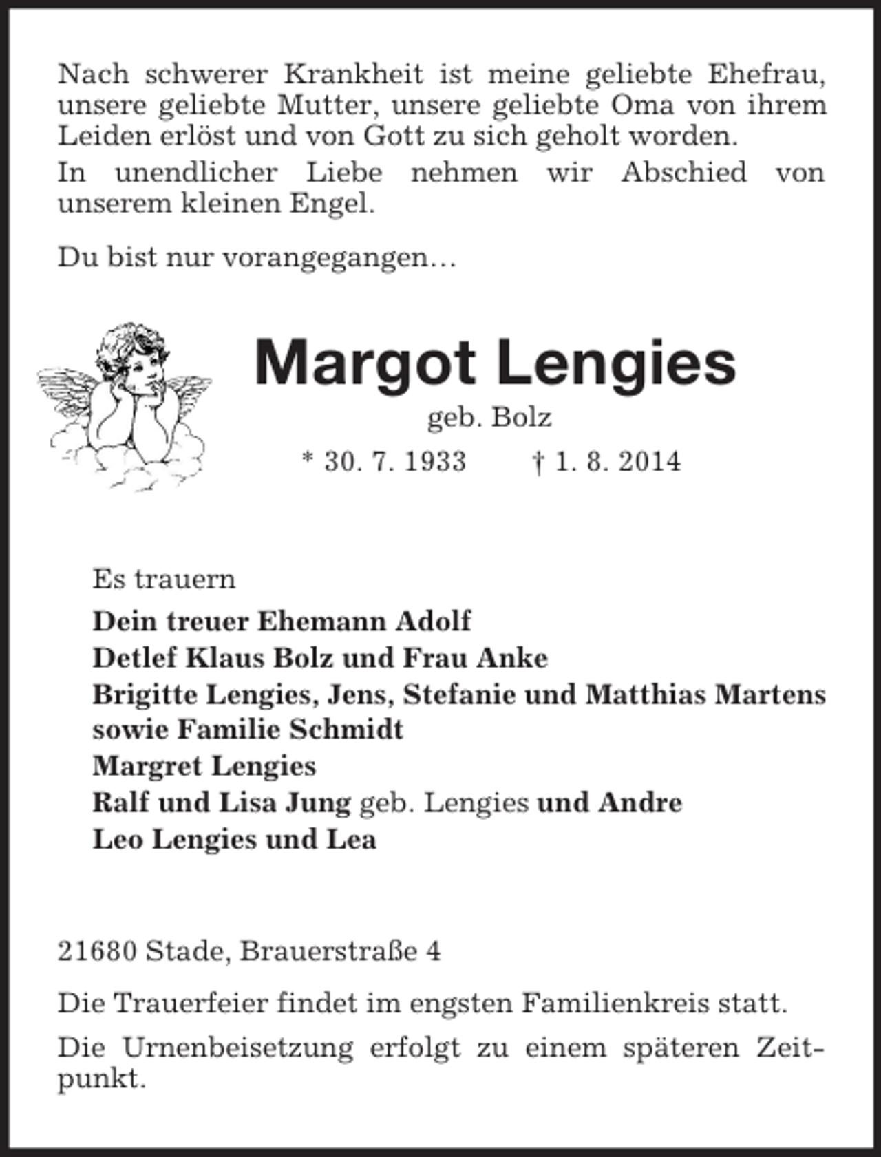 <p>Nach schwerer Krankheit ist meine geliebte Ehefrau, unsere geliebte Mutter, unsere geliebte Oma von ihrem Leiden erlöst und von Gott zu sich geholt worden.<br />In unendlicher Liebe nehmen wir Abschied von<br />unserem kleinen Engel.<br />Du bist nur vorangegangen…<br />Margot Lengies<br />geb. Bolz<br />* 30. 7. 1933 † 1. 8. 2014<br />Es trauern<br />Dein treuer Ehemann Adolf<br />Detlef Klaus Bolz und Frau Anke<br />Brigitte Lengies, Jens, Stefanie und Matthias Martens<br />sowie Familie Schmidt<br />Margret Lengies<br />Ralf und Lisa Jung geb. Lengies und Andre<br />Leo Lengies und Lea<br />21680 Stade, Brauerstraße 4<br />Die Trauerfeier findet im engsten Familienkreis statt.<br />Die Urnenbeisetzung erfolgt zu einem späteren Zeitpunkt.</p>