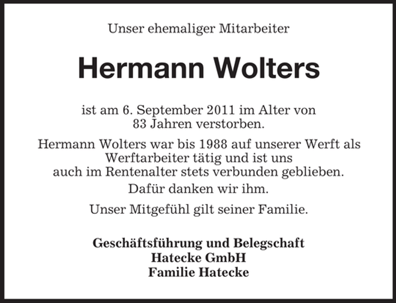 <p>Unser ehemaliger Mitarbeiter</p><p>Hermann Wolters<br />ist am 6. September 2011 im Alter von<br />83 Jahren verstorben.<br />Hermann Wolters war bis 1988 auf unserer Werft als<br />Werftarbeiter tätig und ist uns<br />auch im Rentenalter stets verbunden geblieben.<br />Dafür danken wir ihm.<br />Unser Mitgefühl gilt seiner Familie.<br />Geschäftsführung und Belegschaft<br />Hatecke GmbH<br />Familie Hatecke</p>