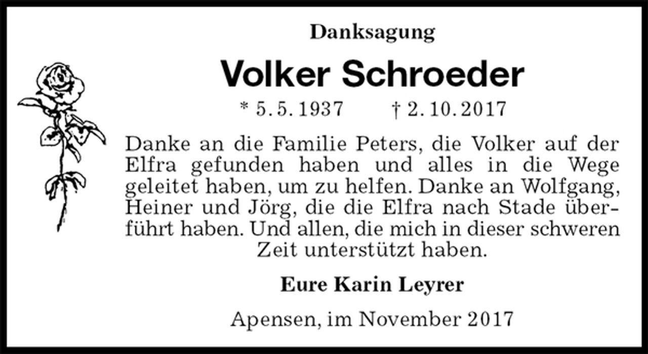 <p>Danksagung<br />Volker Schroeder<br />* 5. 5. 1937 † 2. 10. 2017<br />Danke an die Familie Peters, die Volker auf der Elfra gefunden haben und alles in die Wege<br />geleitet haben, um zu helfen. Danke an Wolfgang, Heiner und Jörg, die die Elfra nach Stade überführt haben. Und allen, die mich in dieser schweren<br />Zeit unterstützt haben.<br />Eure Karin Leyrer<br />Apensen, im November 2017</p>