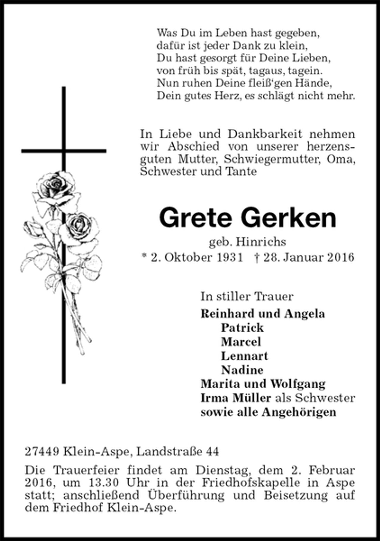 <p>Was Du im Leben hast gegeben,<br />dafür ist jeder Dank zu klein,<br />Du hast gesorgt für Deine Lieben,<br />von früh bis spät, tagaus, tagein.<br />Nun ruhen Deine fleiß‘gen Hände,<br />Dein gutes Herz, es schlägt nicht mehr.<br />In Liebe und Dankbarkeit nehmen wir Abschied von unserer herzensguten Mutter, Schwiegermutter, Oma, Schwester und Tante<br />Grete Gerken<br />geb. Hinrichs<br />* 2. Oktober 1931 † 28. Januar 2016<br />In stiller Trauer<br />Reinhard und Angela<br />Patrick<br />Marcel<br />Lennart<br />Nadine<br />Marita und Wolfgang<br />Irma Müller als Schwester<br />sowie alle Angehörigen<br />27449 Klein-Aspe, Landstraße 44<br />Die Trauerfeier findet am Dienstag, dem 2. Februar 2016, um 13.30 Uhr in der Friedhofskapelle in Aspe statt; anschließend Überführung und Beisetzung auf dem Friedhof Klein-Aspe.</p>
