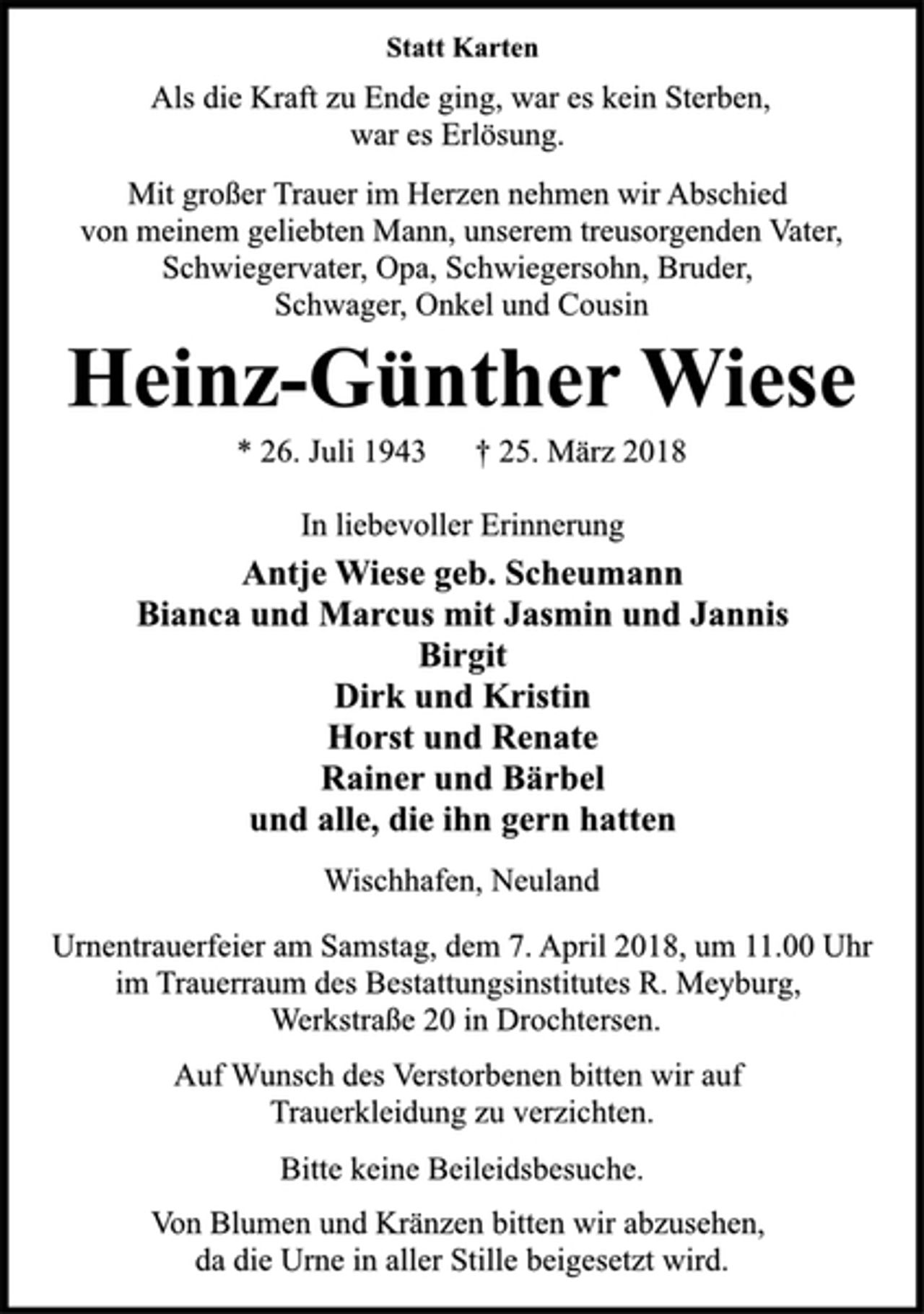 <p>Statt Karten<br />Als die Kraft zu Ende ging, war es kein Sterben,<br />war es Erlösung.<br />Mit großer Trauer im Herzen nehmen wir Abschied<br />von meinem geliebten Mann, unserem treusorgenden Vater,<br />Schwiegervater, Opa, Schwiegersohn, Bruder,<br />Schwager, Onkel und Cousin<br />Heinz-Günther Wiese<br />* 26. Juli 1943 † 25. März 2018<br />In liebevoller Erinnerung<br />Antje Wiese geb. Scheumann<br />Bianca und Marcus mit Jasmin und Jannis<br />Birgit<br />Dirk und Kristin<br />Horst und Renate<br />Rainer und Bärbel<br />und alle, die ihn gern hatten<br />Wischhafen, Neuland<br />Urnentrauerfeier am Samstag, dem 7. April 2018, um 11.00 Uhr<br />im Trauerraum des Bestattungsinstitutes R. Meyburg,<br />Werkstraße 20 in Drochtersen.<br />Auf Wunsch des Verstorbenen bitten wir auf<br />Trauerkleidung zu verzichten.<br />Bitte keine Beileidsbesuche.<br />Von Blumen und Kränzen bitten wir abzusehen,<br />da die Urne in aller Stille beigesetzt wird.</p>