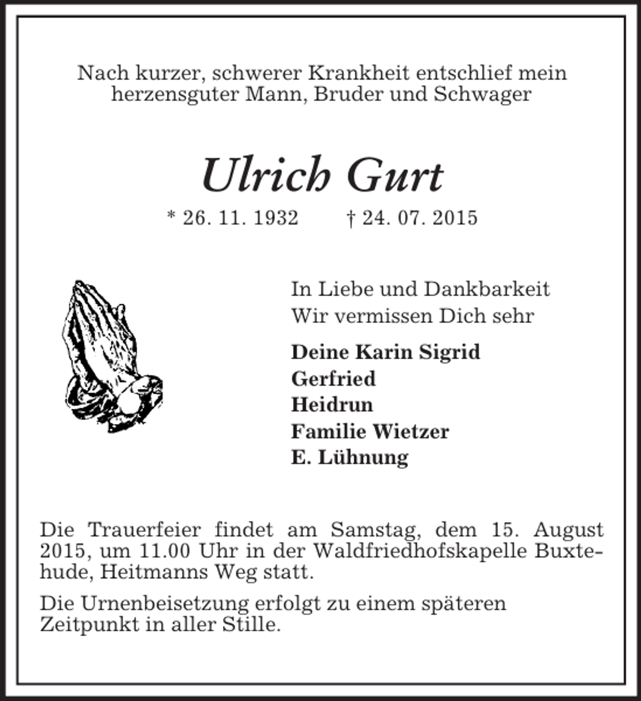 <p>Nach kurzer, schwerer Krankheit entschlief mein<br />herzensguter Mann, Bruder und Schwager<br />Ulrich Gurt<br />* 26. 11. 1932 † 24. 07. 2015<br />In Liebe und Dankbarkeit<br />Wir vermissen Dich sehr<br />Deine Karin Sigrid<br />Gerfried<br />Heidrun<br />Familie Wietzer<br />E. Lühnung<br />Die Trauerfeier findet am Samstag, dem 15. August 2015, um 11.00 Uhr in der Waldfriedhofskapelle Buxtehude, Heitmanns Weg statt.<br />Die Urnenbeisetzung erfolgt zu einem späteren<br />Zeitpunkt in aller Stille.</p>