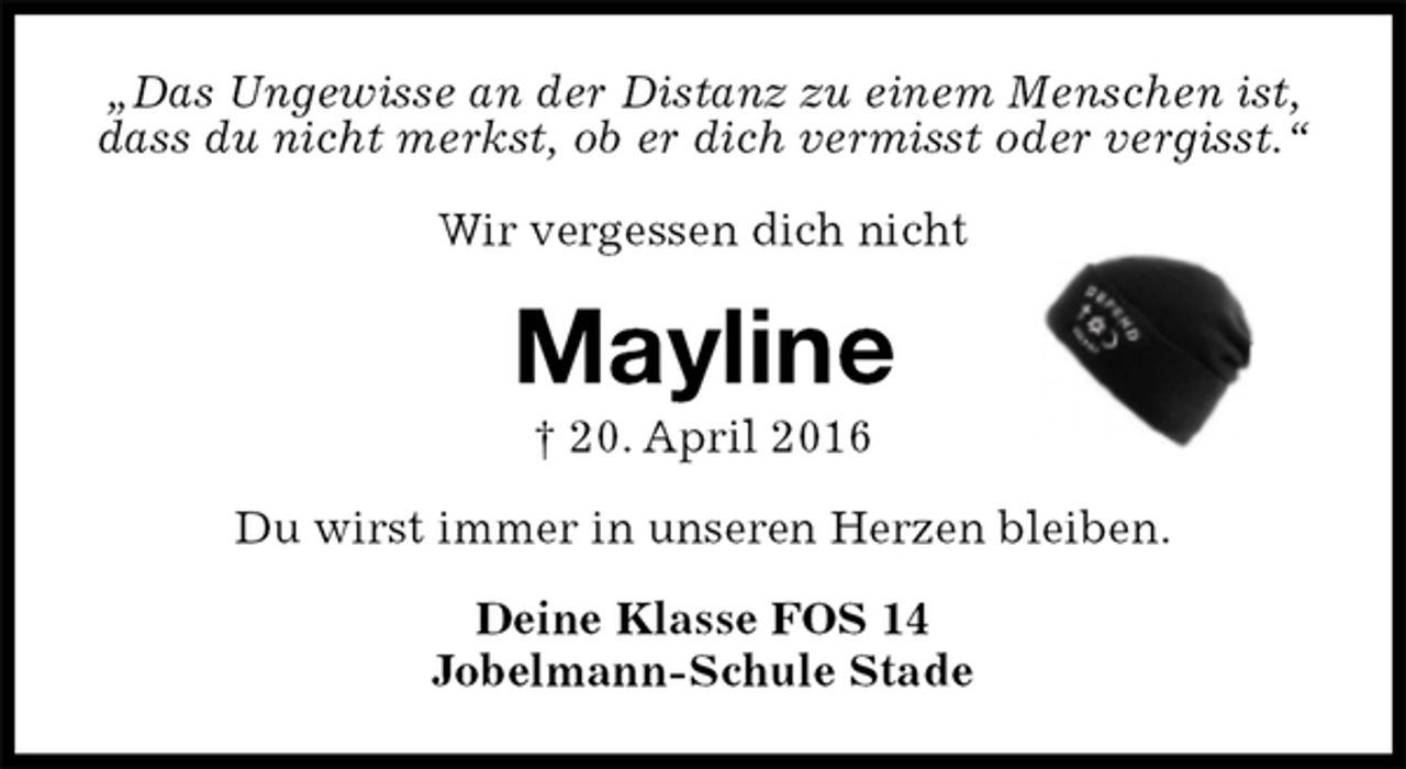 <p>„Das Ungewisse an der Distanz zu einem Menschen ist, dass du nicht merkst, ob er dich vermisst oder vergisst.“</p>
<p>Wir vergessen dich nicht<br />Mayline<br />† 20. April 2016<br />Du wirst immer in unseren Herzen bleiben.<br />Deine Klasse FOS 14<br />Jobelmann-Schule Stade</p>