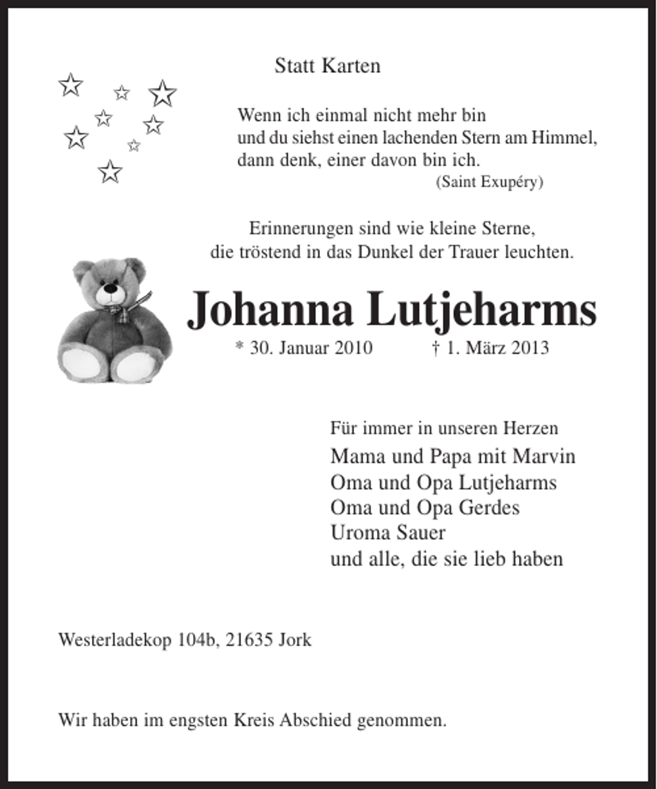 <p>Statt Karten</p><p>$ $ $<br />$<br />$ $$<br />$</p><p>Wenn ich einmal nicht mehr bin<br />und du siehst einen lachenden Stern am Himmel,<br />dann denk, einer davon bin ich.<br />(Saint Exupéry)</p><p>Erinnerungen sind wie kleine Sterne,<br />die tröstend in das Dunkel der Trauer leuchten.</p><p>Johanna Lutjeharms<br />* 30. Januar 2010</p><p>† 1. März 2013</p><p>Für immer in unseren Herzen</p><p>Mama und Papa mit Marvin<br />Oma und Opa Lutjeharms<br />Oma und Opa Gerdes<br />Uroma Sauer<br />und alle, die sie lieb haben</p><p>Westerladekop 104b, 21635 Jork</p><p>Wir haben im engsten Kreis Abschied genommen.</p>