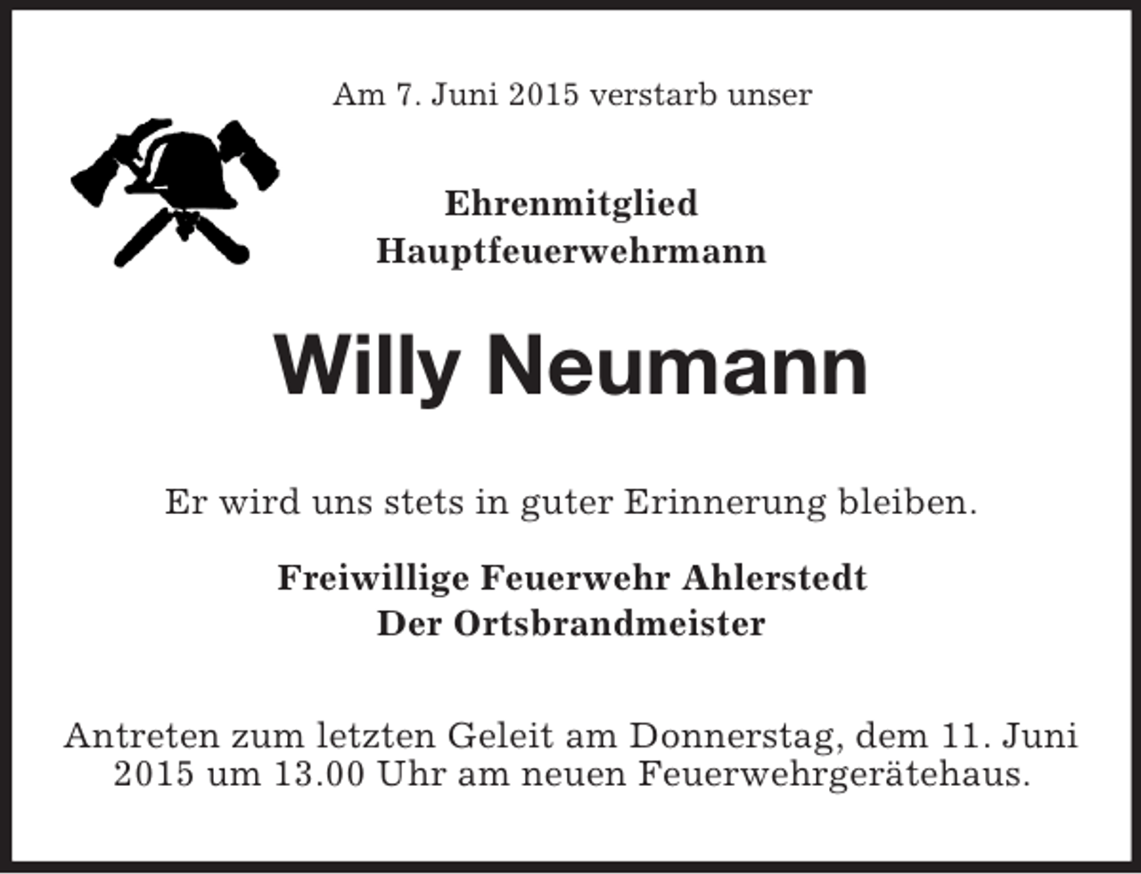 <p>Am 7. Juni 2015 verstarb unser<br />Ehrenmitglied<br />Hauptfeuerwehrmann<br />Willy Neumann<br />Er wird uns stets in guter Erinnerung bleiben.<br />Freiwillige Feuerwehr Ahlerstedt<br />Der Ortsbrandmeister<br />Antreten zum letzten Geleit am Donnerstag, dem 11. Juni 2015 um 13.00 Uhr am neuen Feuerwehrgerätehaus.</p>