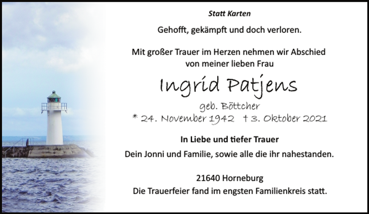 <p>Statt Karten<br />Gehofft, gekämpft und doch verloren.<br />Mit großer Trauer im Herzen nehmen wir Abschied<br />von meiner lieben Frau<br />Ingrid Patjens<br />geb. Böttcher<br />* 24. November 1942 † 3. Oktober 2021<br />In Liebe und tiefer Trauer<br />Dein Jonni und Familie, sowie alle die ihr nahestanden.<br />21640 Horneburg<br />Die Trauerfeier fand im engsten Familienkreis statt.</p>
