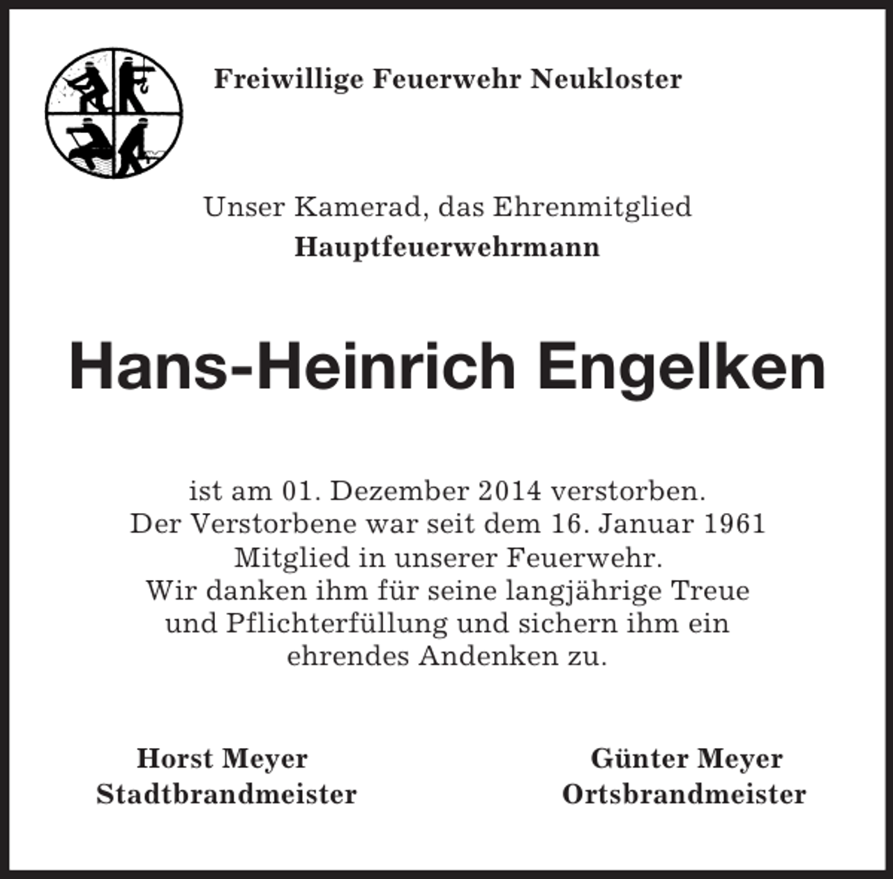 <p>Freiwillige Feuerwehr Neukloster<br />Unser Kamerad, das Ehrenmitglied<br />Hauptfeuerwehrmann<br />Hans-Heinrich Engelken<br />ist am 01. Dezember 2014 verstorben.<br />Der Verstorbene war seit dem 16. Januar 1961<br />Mitglied in unserer Feuerwehr.<br />Wir danken ihm für seine langjährige Treue<br />und Pflichterfüllung und sichern ihm ein<br />ehrendes Andenken zu.<br />Horst Meyer Günter Meyer<br />Stadtbrandmeister Ortsbrandmeister</p>