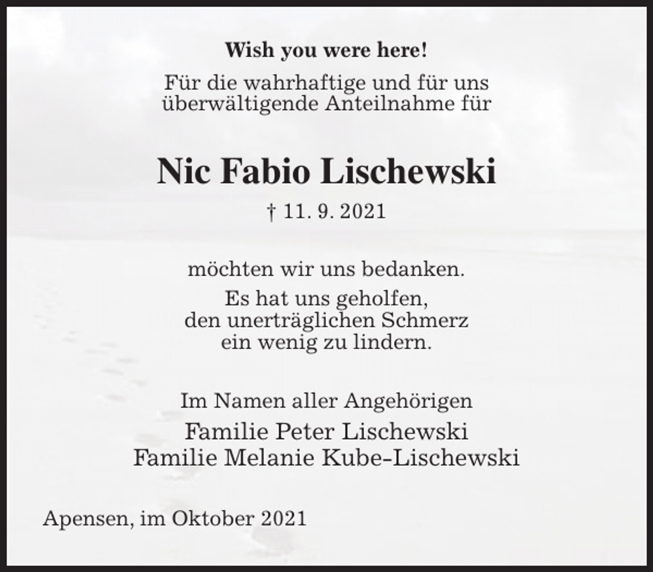 <p>Wish you were here!<br />Für die wahrhaftige und für uns<br />überwältigende Anteilnahme für<br />Nic Fabio Lischewski<br />† 11. 9. 2021<br />möchten wir uns bedanken.<br />Es hat uns geholfen,<br />den unerträglichen Schmerz<br />ein wenig zu lindern.<br />Im Namen aller Angehörigen<br />Familie Peter Lischewski<br />Familie Melanie Kube-Lischewski<br />Apensen, im Oktober 2021</p>
