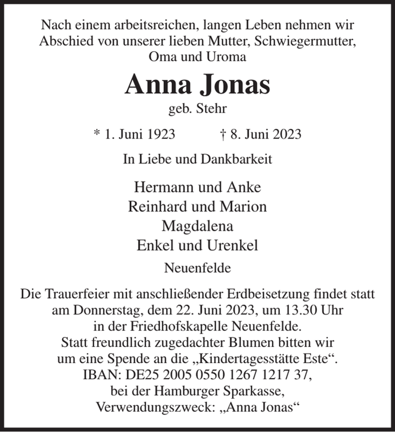 <p>Nach einem arbeitsreichen, langen Leben nehmen wir<br />Abschied von unserer lieben Mutter, Schwiegermutter,<br />Oma und Uroma<br />Anna Jonas<br />geb. Stehr<br />* 1. Juni 1923 † 8. Juni 2023<br />In Liebe und Dankbarkeit<br />Hermann und Anke<br />Reinhard und Marion<br />Magdalena<br />Enkel und Urenkel<br />Neuenfelde<br />Die Trauerfeier mit anschließender Erdbeisetzung findet statt<br />am Donnerstag, dem 22. Juni 2023, um 13.30 Uhr<br />in der Friedhofskapelle Neuenfelde.<br />Statt freundlich zugedachter Blumen bitten wir<br />um eine Spende an die „Kindertagesstätte Este“.<br />IBAN: DE25 2005 0550 1267 1217 37,<br />bei der Hamburger Sparkasse,<br />Verwendungszweck: „Anna Jonas“</p>