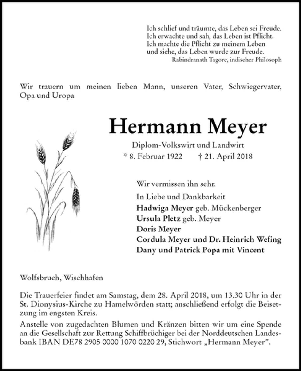 <p>Ich schlief und träumte, das Leben sei Freude.<br />Ich erwachte und sah, das Leben ist Pflicht.<br />Ich machte die Pflicht zu meinem Leben<br />und siehe, das Leben wurde zur Freude.<br />Rabindranath Tagore, indischer Philosoph<br />Wir trauern um meinen lieben Mann, unseren Vater, Schwiegervater,<br />Opa und Uropa<br />Hermann Meyer<br />Diplom-Volkswirt und Landwirt<br />* 8. Februar 1922 † 21. April 2018<br />Wir vermissen ihn sehr.<br />In Liebe und Dankbarkeit<br />Hadwiga Meyer geb. Mückenberger<br />Ursula Pletz geb. Meyer<br />Doris Meyer<br />Cordula Meyer und Dr. Heinrich Wefing<br />Dany und Patrick Popa mit Vincent<br />Wolfsbruch, Wischhafen</p><p>Die Trauerfeier findet am Samstag, dem 28. April 2018, um 13.30 Uhr in der St. Dionysius-Kirche zu Hamelwörden statt; anschließend erfolgt die Beisetzung im engsten Kreis.<br />Anstelle von zugedachten Blumen und Kränzen bitten wir um eine Spende an die Gesellschaft zur Rettung Schiffbrüchiger bei der Norddeutschen Landes-<br />bank IBAN DE78 2905 0000 1070 0220 29, Stichwort „Hermann Meyer”.</p>