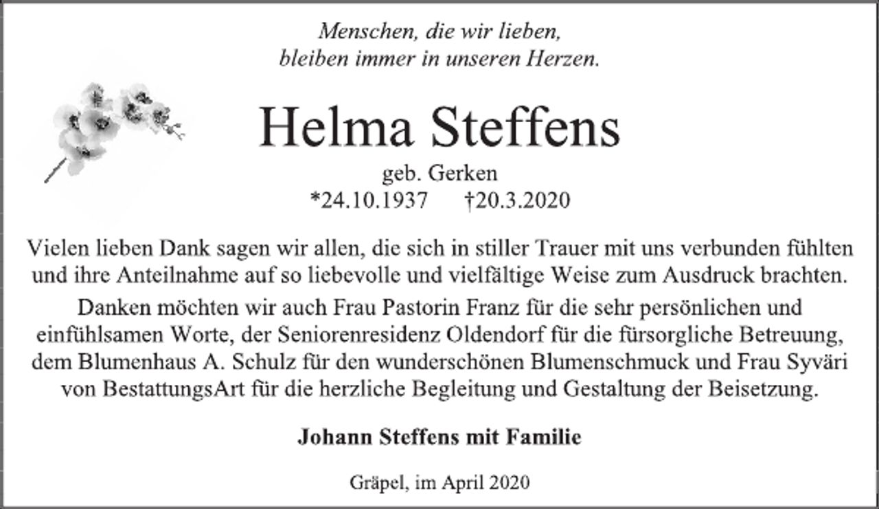 <p>Menschen, die wir lieben,<br />bleiben immer in unseren Herzen.<br />Helma Steffens<br />geb. Gerken<br />*24.10.1937 +20.3.2020<br />Vielen lieben Dank sagen wir allen, die sich in stiller Trauer mit uns verbunden fühlten und ihre Anteilnahme auf so liebevolle und vielfältige Weise zum Ausdruck brachten.<br />Danken möchten wir auch Frau Pastorin Franz für die sehr persönlichen und einfühlsamen Worte, der Seniorenresidenz Oldendorf für die fürsorgliche Betreuung, dem Blumenhaus A. Schulz für den wunderschönen Blumenschmuck und Frau Syväri von BestattungsArt für die herzliche Begleitung und Gestaltung der Beisetzung.<br />Johann Steffens mit Familie<br />Gräpel, im April 2020</p>
