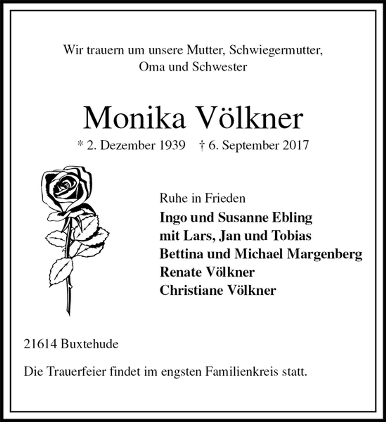 <p>Wir trauern um unsere Mutter, Schwiegermutter,<br />Oma und Schwester<br />Monika Völkner<br />* 2. Dezember 1939 † 6. September 2017<br />Ruhe in Frieden<br />Ingo und Susanne Ebling<br />mit Lars, Jan und Tobias<br />Bettina und Michael Margenberg<br />Renate Völkner<br />Christiane Völkner<br />21614 Buxtehude<br />Die Trauerfeier findet im engsten Familienkreis statt.</p>