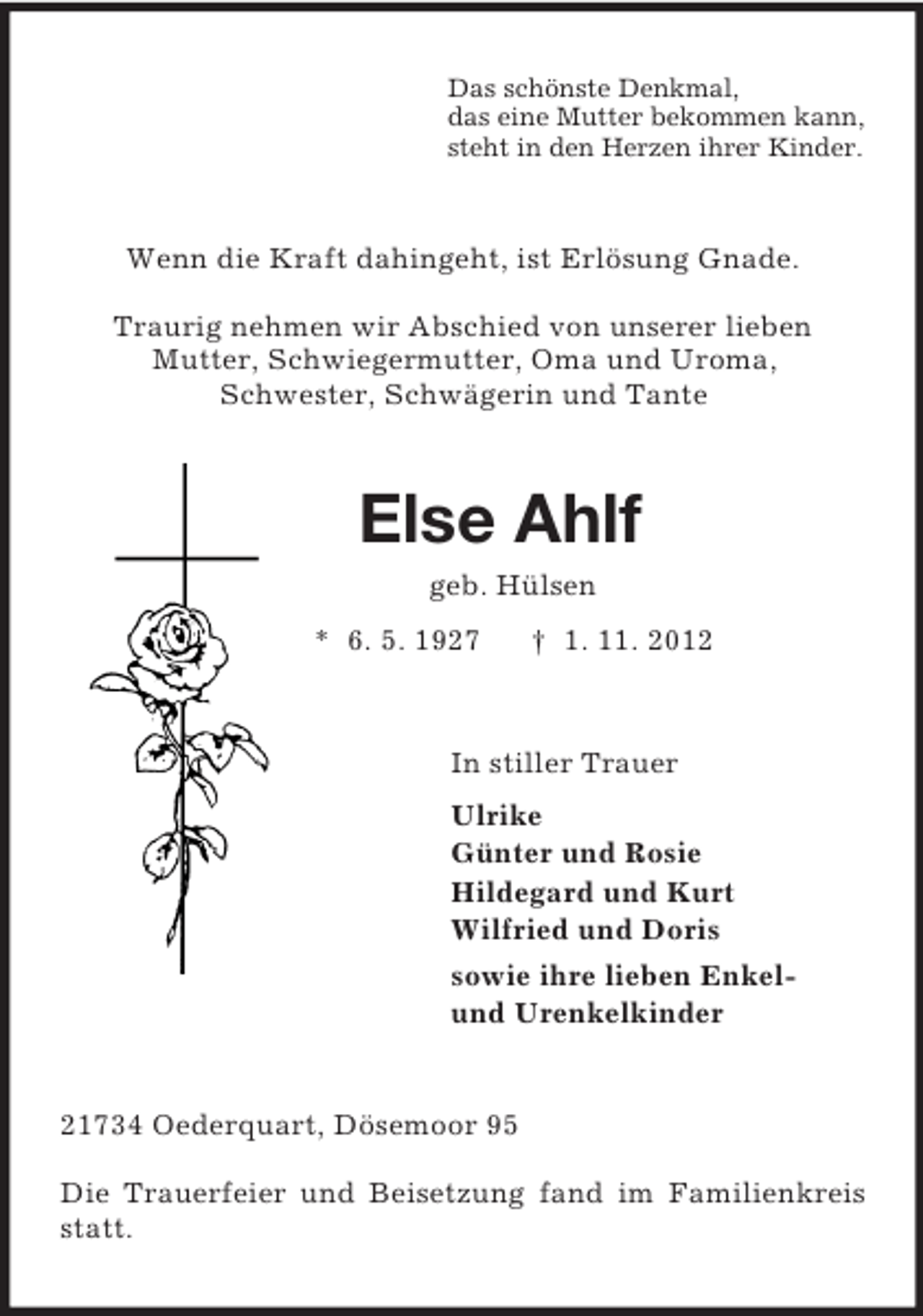 <p>Das schönste Denkmal,<br />das eine Mutter bekommen kann,<br />steht in den Herzen ihrer Kinder.<br />Wenn die Kraft dahingeht, ist Erlösung Gnade.</p><p>Traurig nehmen wir Abschied von unserer lieben<br />Mutter, Schwiegermutter, Oma und Uroma,<br />Schwester, Schwägerin und Tante<br />Else Ahlf<br />geb. Hülsen<br />* 6. 5. 1927 † 1. 11. 2012<br />In stiller Trauer<br />Ulrike<br />Günter und Rosie<br />Hildegard und Kurt<br />Wilfried und Doris<br />sowie ihre lieben Enkel-<br />und Urenkelkinder<br />21734 Oederquart, Dösemoor 95</p><p>Die Trauerfeier und Beisetzung fand im Familienkreis statt.</p>