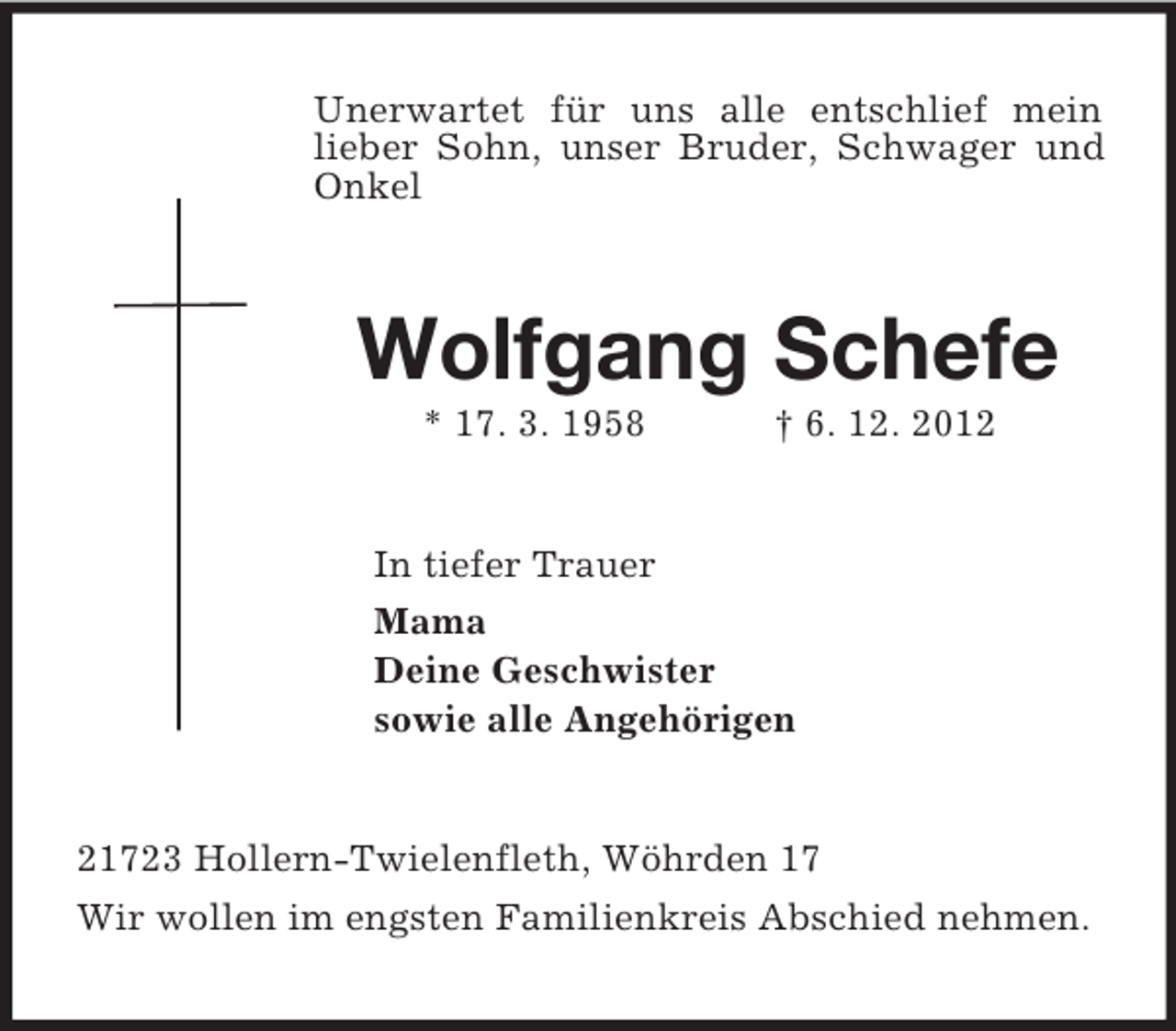 <p>Unerwartet für uns alle entschlief mein lieber Sohn, unser Bruder, Schwager und Onkel<br />Wolfgang Schefe<br />* 17. 3. 1958 † 6. 12. 2012<br />In tiefer Trauer<br />Mama<br />Deine Geschwister<br />sowie alle Angehörigen<br />21723 Hollern-Twielenfleth, Wöhrden 17<br />Wir wollen im engsten Familienkreis Abschied nehmen.</p>