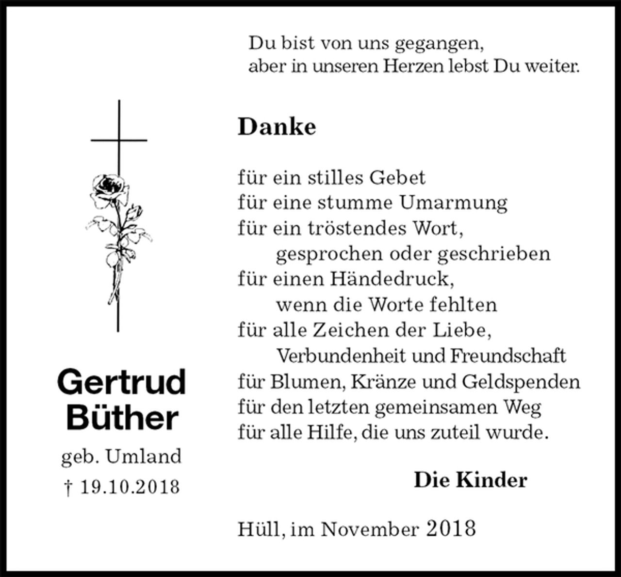 <p>Du bist von uns gegangen,<br />aber in unseren Herzen lebst Du weiter.<br />Danke<br />für ein stilles Gebet<br />für eine stumme Umarmung<br />für ein tröstendes Wort,<br />gesprochen oder geschrieben<br />für einen Händedruck,<br />wenn die Worte fehlten<br />für alle Zeichen der Liebe,<br />Verbundenheit und Freundschaft<br />für Blumen, Kränze und Geldspenden<br />für den letzten gemeinsamen Weg<br />für alle Hilfe, die uns zuteil wurde.<br />Die Kinder<br />Hüll, im November 2018<br />Gertrud<br />Büther<br />geb. Umland<br />† 19.10.2018</p>