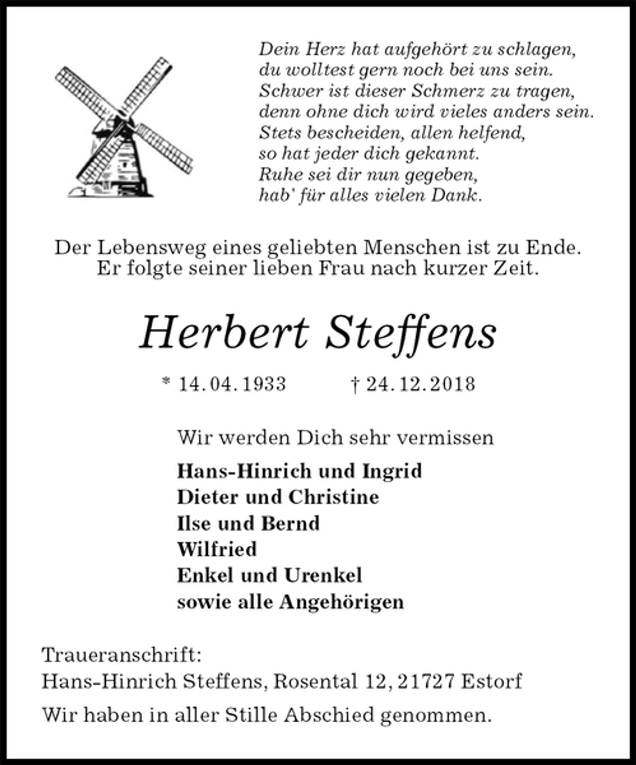 <p>Dein Herz hat aufgehört zu schlagen,<br />du wolltest gern noch bei uns sein.<br />Schwer ist dieser Schmerz zu tragen,<br />denn ohne dich wird vieles anders sein.<br />Stets bescheiden, allen helfend,<br />so hat jeder dich gekannt.<br />Ruhe sei dir nun gegeben,<br />hab' für alles vielen Dank.<br />Der Lebensweg eines geliebten Menschen ist zu Ende.<br />Er folgte seiner lieben Frau nach kurzer Zeit.<br />Herbert Steffens<br />* 14. 04. 1933 † 24. 12. 2018<br />Wir werden Dich sehr vermissen<br />Hans-Hinrich und Ingrid<br />Dieter und Christine<br />Ilse und Bernd<br />Wilfried<br />Enkel und Urenkel<br />sowie alle Angehörigen<br />Traueranschrift:<br />Hans-Hinrich Steffens, Rosental 12, 21727 Estorf<br />Wir haben in aller Stille Abschied genommen.</p>