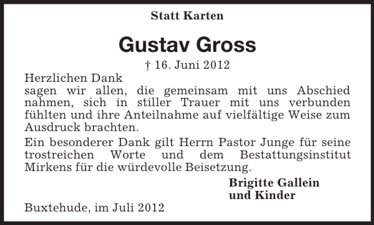 <p>Statt Karten<br />Gustav Gross<br />† 16. Juni 2012<br />Herzlichen Dank<br />sagen wir allen, die gemeinsam mit uns Abschied<br />nahmen, sich in stiller Trauer mit uns verbunden<br />fühlten und ihre Anteilnahme auf vielfältige Weise zum Ausdruck brachten.<br />Ein besonderer Dank gilt Herrn Pastor Junge für seine trostreichen Worte und dem Bestattungsinstitut<br />Mirkens für die würdevolle Beisetzung.<br />Brigitte Gallein<br />und Kinder<br />Buxtehude, im Juli 2012</p>