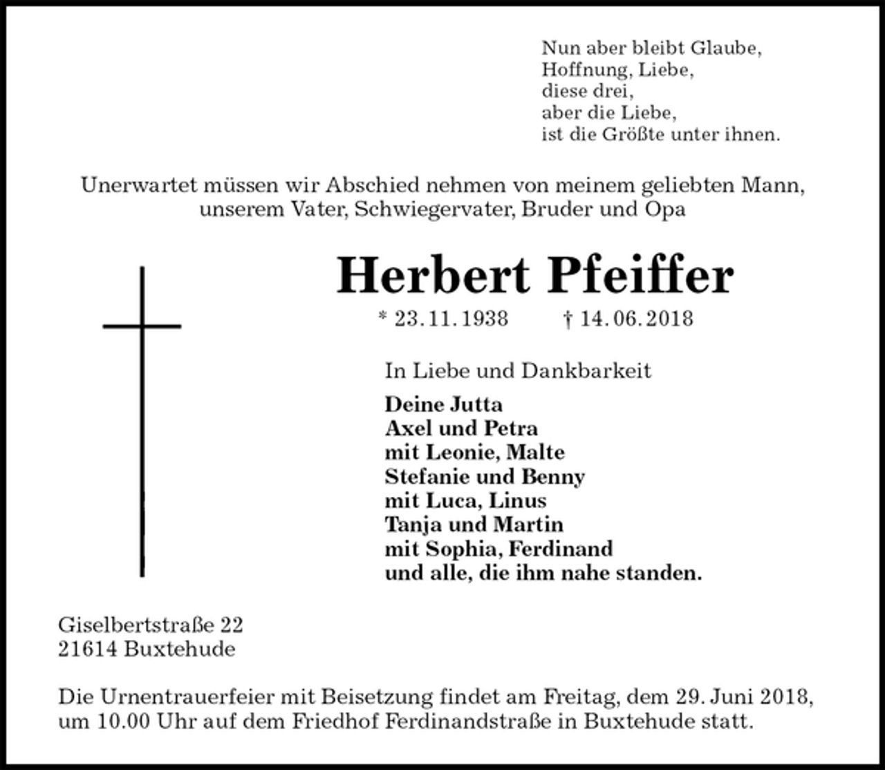 <p>Nun aber bleibt Glaube,<br />Hoffnung, Liebe,<br />diese drei,<br />aber die Liebe,<br />ist die Größte unter ihnen.<br />Unerwartet müssen wir Abschied nehmen von meinem geliebten Mann,<br />unserem Vater, Schwiegervater, Bruder und Opa<br />Herbert Pfeiffer<br />* 23. 11. 1938 † 14. 06. 2018<br />In Liebe und Dankbarkeit<br />Deine Jutta<br />Axel und Petra<br />mit Leonie, Malte<br />Stefanie und Benny<br />mit Luca, Linus<br />Tanja und Martin<br />mit Sophia, Ferdinand<br />und alle, die ihm nahe standen.<br />Giselbertstraße 22<br />21614 Buxtehude</p>
<p>Die Urnentrauerfeier mit Beisetzung findet am Freitag, dem 29. Juni 2018, um 10.00 Uhr auf dem Friedhof Ferdinandstraße in Buxtehude statt.</p>