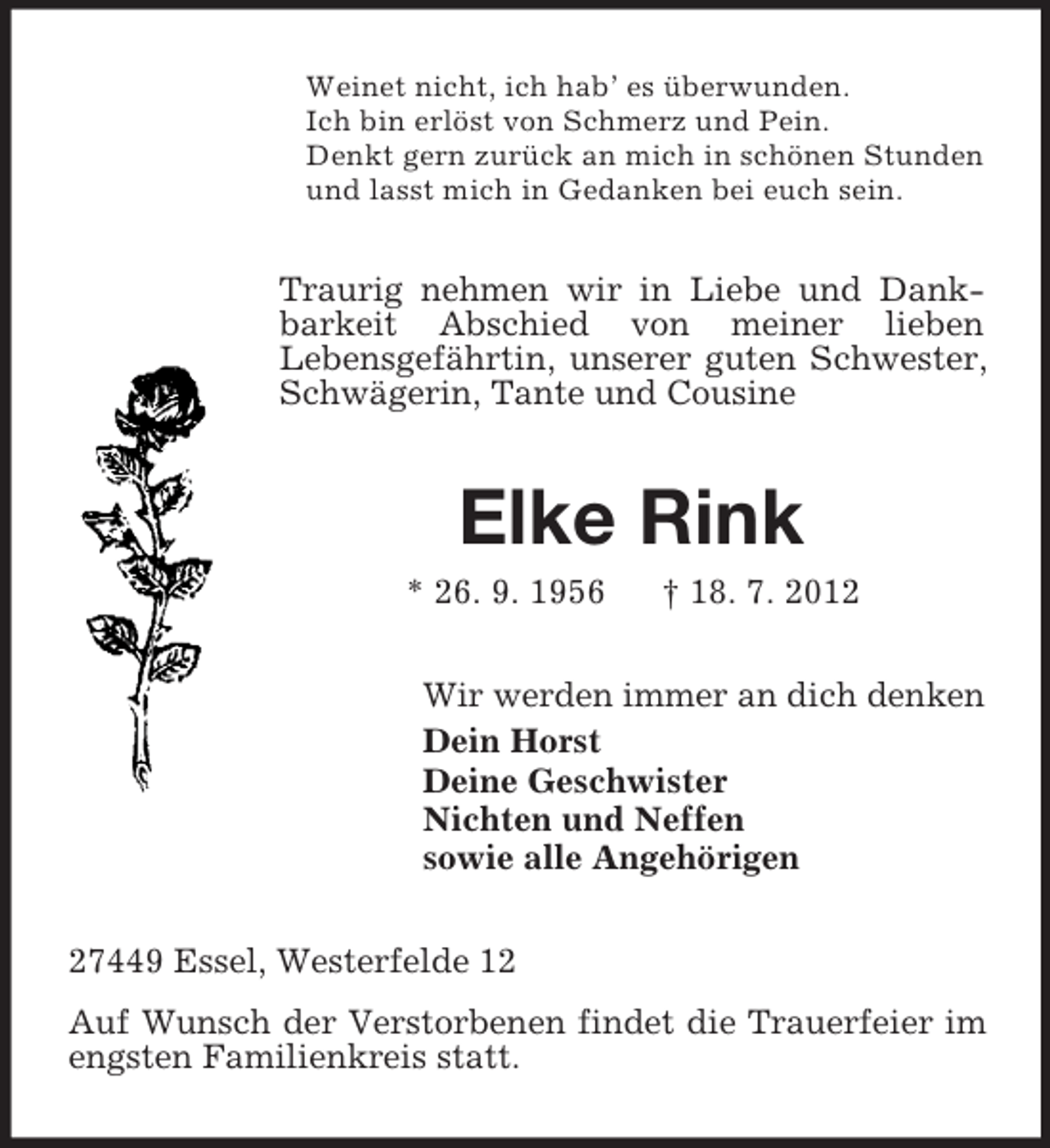 <p>Weinet nicht, ich hab’ es überwunden.<br />Ich bin erlöst von Schmerz und Pein.<br />Denkt gern zurück an mich in schönen Stunden<br />und lasst mich in Gedanken bei euch sein.</p><p>Traurig nehmen wir in Liebe und Dankbarkeit Abschied von meiner lieben<br />Lebensgefährtin, unserer guten Schwester,<br />Schwägerin, Tante und Cousine</p><p>Elke Rink<br />* 26. 9. 1956</p><p>† 18. 7. 2012</p><p>Wir werden immer an dich denken<br />Dein Horst<br />Deine Geschwister<br />Nichten und Neffen<br />sowie alle Angehörigen<br />27449 Essel, Westerfelde 12<br />Auf Wunsch der Verstorbenen findet die Trauerfeier im<br />engsten Familienkreis statt.</p>
