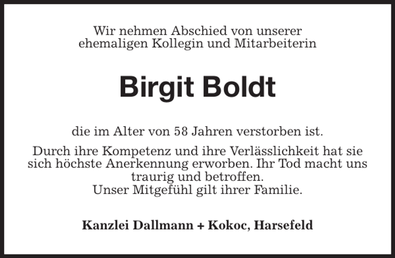 <p>Wir nehmen Abschied von unserer<br />ehemaligen Kollegin und Mitarbeiterin<br />Birgit Boldt<br />die im Alter von 58 Jahren verstorben ist.<br />Durch ihre Kompetenz und ihre Verlässlichkeit hat sie sich höchste Anerkennung erworben. Ihr Tod macht uns traurig und betroffen.<br />Unser Mitgefühl gilt ihrer Familie.<br />Kanzlei Dallmann + Kokoc, Harsefeld</p>