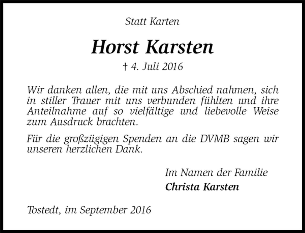 <p>Statt Karten<br />Horst Karsten<br />† 4. Juli 2016<br />Wir danken allen, die mit uns Abschied nahmen, sich in stiller Trauer mit uns verbunden fühlten und ihre Anteilnahme auf so vielfältige und liebevolle Weise zum Ausdruck brachten.<br />Für die großzügigen Spenden an die DVMB sagen wir<br />unseren herzlichen Dank.<br />Im Namen der Familie<br />Christa Karsten<br />Tostedt, im September 2016</p>