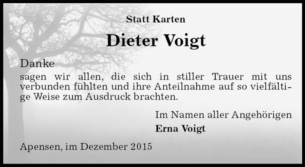 <p>Statt Karten<br />Dieter Voigt<br />Danke<br />sagen wir allen, die sich in stiller Trauer mit uns<br />verbunden fühlten und ihre Anteilnahme auf so vielfältige Weise zum Ausdruck brachten.<br />Im Namen aller Angehörigen<br />Erna Voigt<br />Apensen, im Dezember 2015</p>