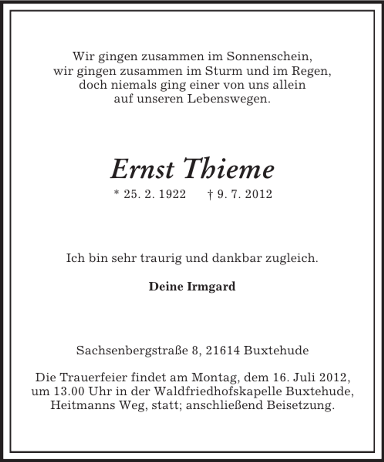 <p>Wir gingen zusammen im Sonnenschein,<br />wir gingen zusammen im Sturm und im Regen,<br />doch niemals ging einer von uns allein<br />auf unseren Lebenswegen.</p><p>Ernst Thieme<br />* 25. 2. 1922</p><p>† 9. 7. 2012</p><p>Ich bin sehr traurig und dankbar zugleich.<br />Deine Irmgard</p><p>Sachsenbergstraße 8, 21614 Buxtehude<br />Die Trauerfeier findet am Montag, dem 16. Juli 2012,<br />um 13.00 Uhr in der Waldfriedhofskapelle Buxtehude,<br />Heitmanns Weg, statt; anschließend Beisetzung.</p>