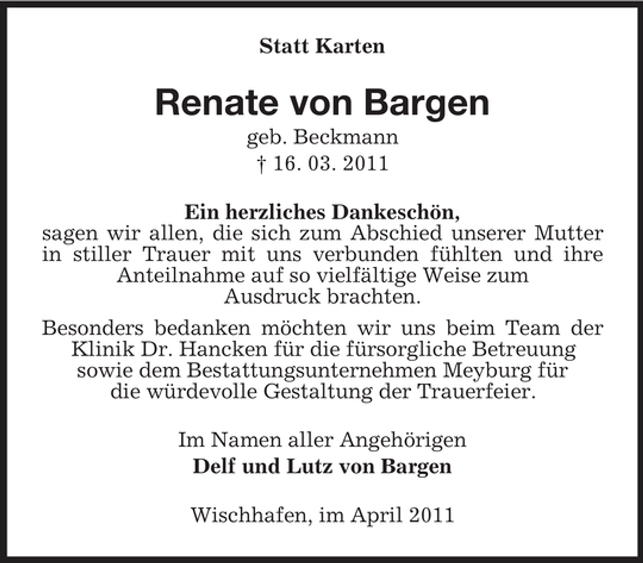 <p>Statt Karten</p><p>Renate von Bargen<br />geb. Beckmann † 16. 03. 2011 Ein herzliches Dankeschön, sagen wir allen, die sich zum Abschied unserer Mutter in stiller Trauer mit uns verbunden fühlten und ihre Anteilnahme auf so vielfältige Weise zum Ausdruck brachten. Besonders bedanken möchten wir uns beim Team der Klinik Dr. Hancken für die fürsorgliche Betreuung sowie dem Bestattungsunternehmen Meyburg für die würdevolle Gestaltung der Trauerfeier. Im Namen aller Angehörigen Delf und Lutz von Bargen Wischhafen, im April 2011</p>
