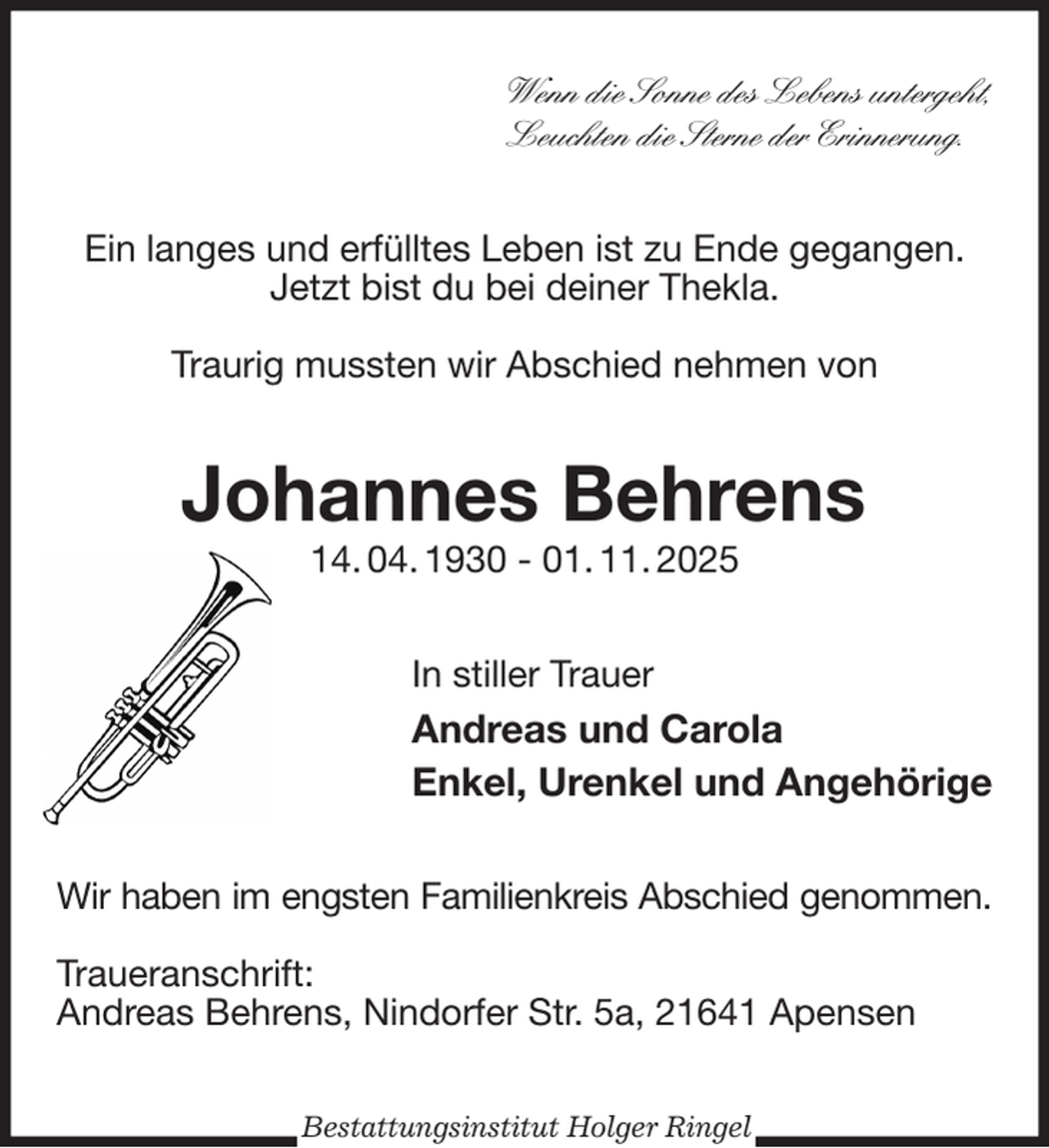 <p>Wenn die Sonne des Lebens untergeht,<br />Leuchten die Sterne der Erinnerung.<br />Ein langes und erfülltes Leben ist zu Ende gegangen.<br />Jetzt bist du bei deiner Thekla.</p><p>Traurig mussten wir Abschied nehmen von<br />Johannes Behrens<br />14. 04. 1930 - 01. 11. 2025<br />In stiller Trauer<br />Andreas und Carola<br />Enkel, Urenkel und Angehörige<br />Wir haben im engsten Familienkreis Abschied genommen.</p><p>Traueranschrift:<br />Andreas Behrens, Nindorfer Str. 5a, 21641 Apensen<br />Bestattungsinstitut Holger Ringel</p>