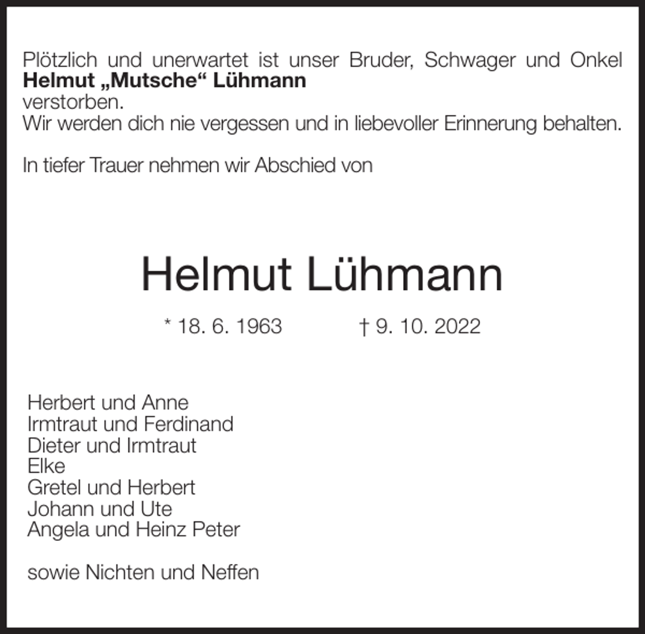 <p>Plötzlich und unerwartet ist unser Bruder, Schwager und Onkel Helmut „Mutsche“ Lühmann<br />verstorben.<br />Wir werden dich nie vergessen und in liebevoller Erinnerung behalten.</p><p>In tiefer Trauer nehmen wir Abschied von</p><p>Helmut Lühmann<br />* 18. 6. 1963 † 9. 10. 2022<br />Herbert und Anne<br />Irmtraut und Ferdinand<br />Dieter und Irmtraut<br />Elke<br />Gretel und Herbert<br />Johann und Ute<br />Angela und Heinz Peter</p><p>sowie Nichten und Neffen</p>
