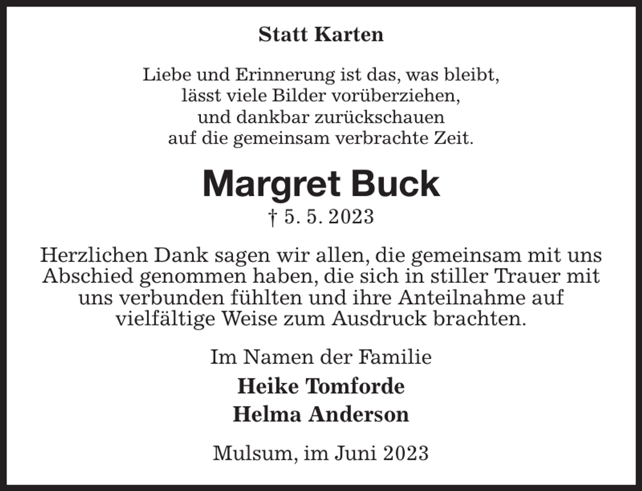 <p>Statt Karten<br />Liebe und Erinnerung ist das, was bleibt,<br />lässt viele Bilder vorüberziehen,<br />und dankbar zurückschauen<br />auf die gemeinsam verbrachte Zeit.<br />Margret Buck<br />† 5. 5. 2023<br />Herzlichen Dank sagen wir allen, die gemeinsam mit uns Abschied genommen haben, die sich in stiller Trauer mit uns verbunden fühlten und ihre Anteilnahme auf<br />vielfältige Weise zum Ausdruck brachten.<br />Im Namen der Familie<br />Heike Tomforde<br />Helma Anderson<br />Mulsum, im Juni 2023</p>