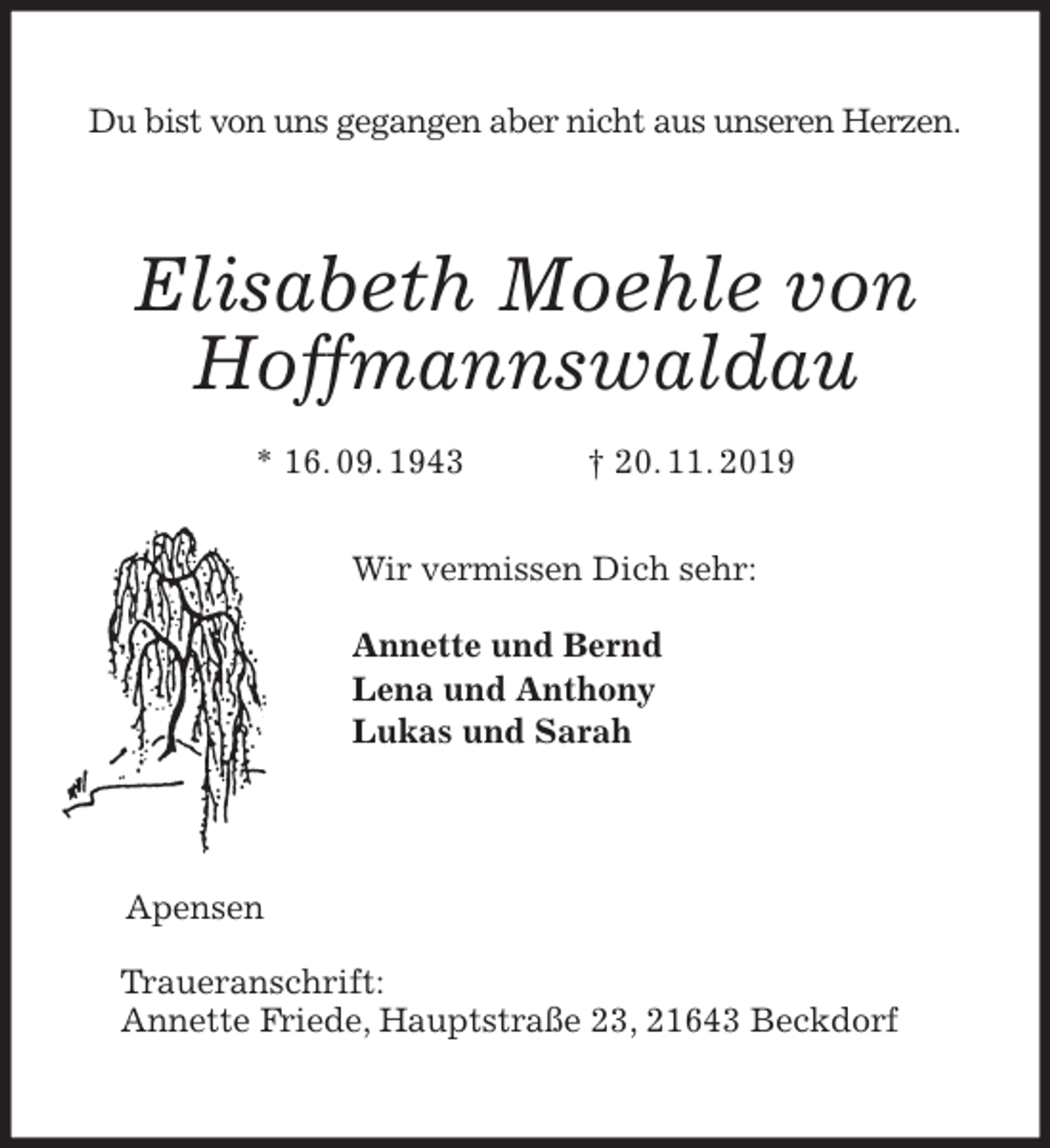 <p>Du bist von uns gegangen aber nicht aus unseren Herzen.<br />Elisabeth Moehle von Hoffmannswaldau<br />* 16. 09. 1943 † 20. 11. 2019<br />Wir vermissen Dich sehr:</p><p>Annette und Bernd<br />Lena und Anthony<br />Lukas und Sarah<br />Apensen</p><p>Traueranschrift:<br />Annette Friede, Hauptstraße 23, 21643 Beckdorf</p>