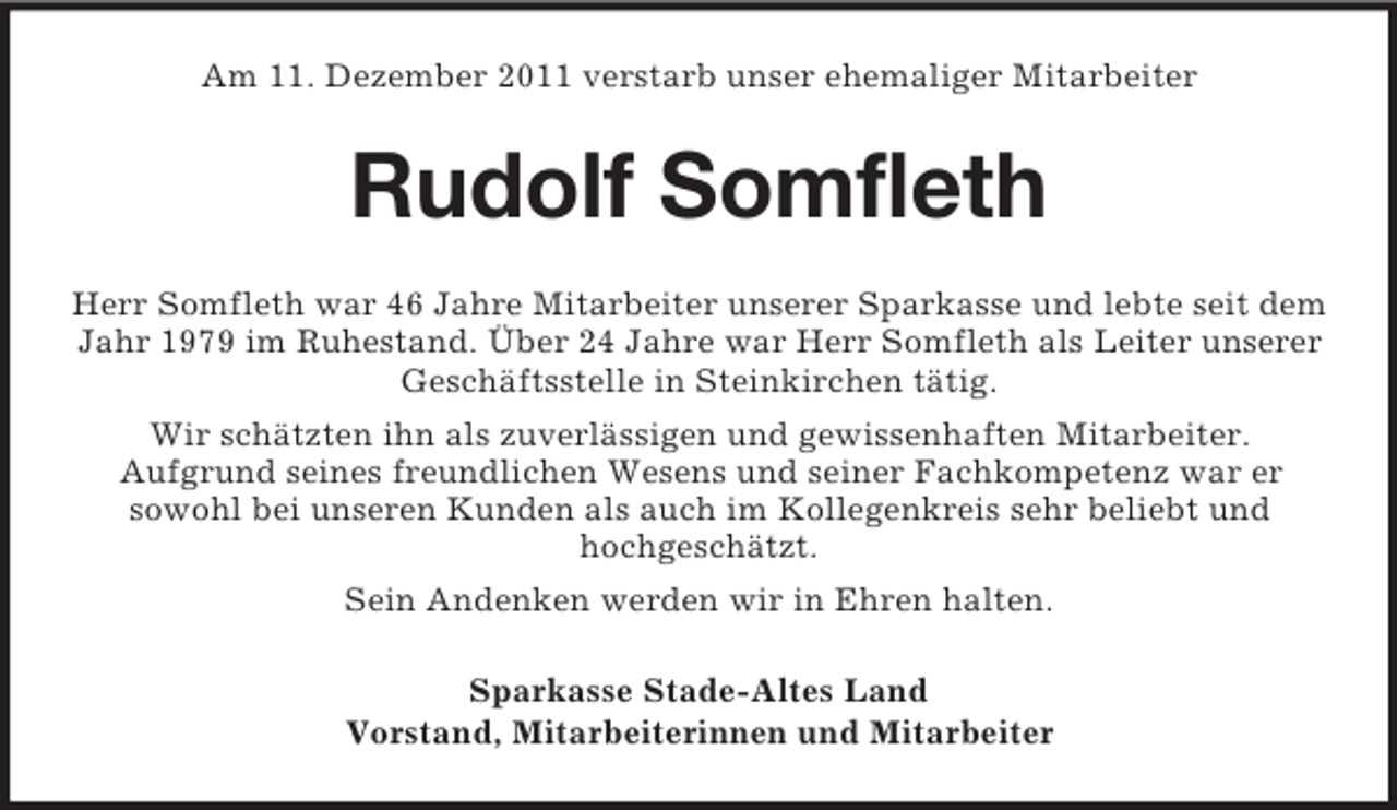 <p>Am 11. Dezember 2011 verstarb unser ehemaliger Mitarbeiter</p><p>Rudolf Somfleth<br />Herr Somfleth war 46 Jahre Mitarbeiter unserer Sparkasse und lebte seit dem<br />Jahr 1979 im Ruhestand. Über 24 Jahre war Herr Somfleth als Leiter unserer<br />Geschäftsstelle in Steinkirchen tätig.<br />Wir schätzten ihn als zuverlässigen und gewissenhaften Mitarbeiter.<br />Aufgrund seines freundlichen Wesens und seiner Fachkompetenz war er<br />sowohl bei unseren Kunden als auch im Kollegenkreis sehr beliebt und<br />hochgeschätzt.<br />Sein Andenken werden wir in Ehren halten.<br />Sparkasse Stade-Altes Land<br />Vorstand, Mitarbeiterinnen und Mitarbeiter</p>