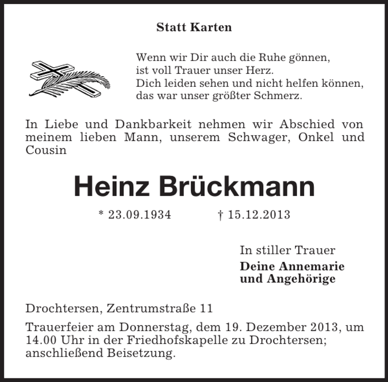 <p>Statt Karten<br />Wenn wir Dir auch die Ruhe gönnen,<br />ist voll Trauer unser Herz.<br />Dich leiden sehen und nicht helfen können,<br />das war unser größter Schmerz.<br />In Liebe und Dankbarkeit nehmen wir Abschied von meinem lieben Mann, unserem Schwager, Onkel und Cousin<br />Heinz Brückmann<br />* 23.09.1934 † 15.12.2013<br />In stiller Trauer<br />Deine Annemarie<br />und Angehörige<br />Drochtersen, Zentrumstraße 11<br />Trauerfeier am Donnerstag, dem 19. Dezember 2013, um 14.00 Uhr in der Friedhofskapelle zu Drochtersen;<br />anschließend Beisetzung.</p>
