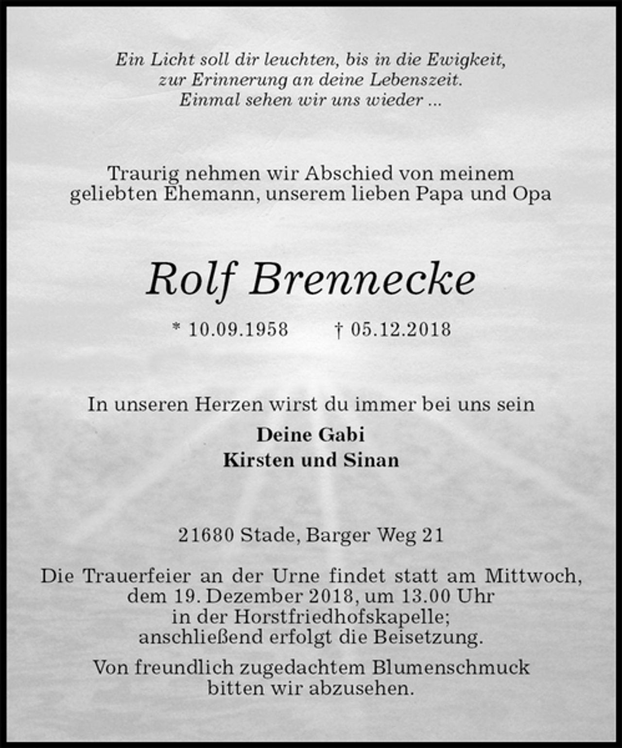 <p>Ein Licht soll dir leuchten, bis in die Ewigkeit,<br />zur Erinnerung an deine Lebenszeit.<br />Einmal sehen wir uns wieder ...<br />Traurig nehmen wir Abschied von meinem<br />geliebten Ehemann, unserem lieben Papa und Opa<br />Rolf Brennecke<br />* 10.09.1958 † 05.12.2018<br />In unseren Herzen wirst du immer bei uns sein<br />Deine Gabi<br />Kirsten und Sinan<br />21680 Stade, Barger Weg 21</p><p>Die Trauerfeier an der Urne findet statt am Mittwoch, dem 19. Dezember 2018, um 13.00 Uhr<br />in der Horstfriedhofskapelle;<br />anschließend erfolgt die Beisetzung.<br />Von freundlich zugedachtem Blumenschmuck<br />bitten wir abzusehen.</p>