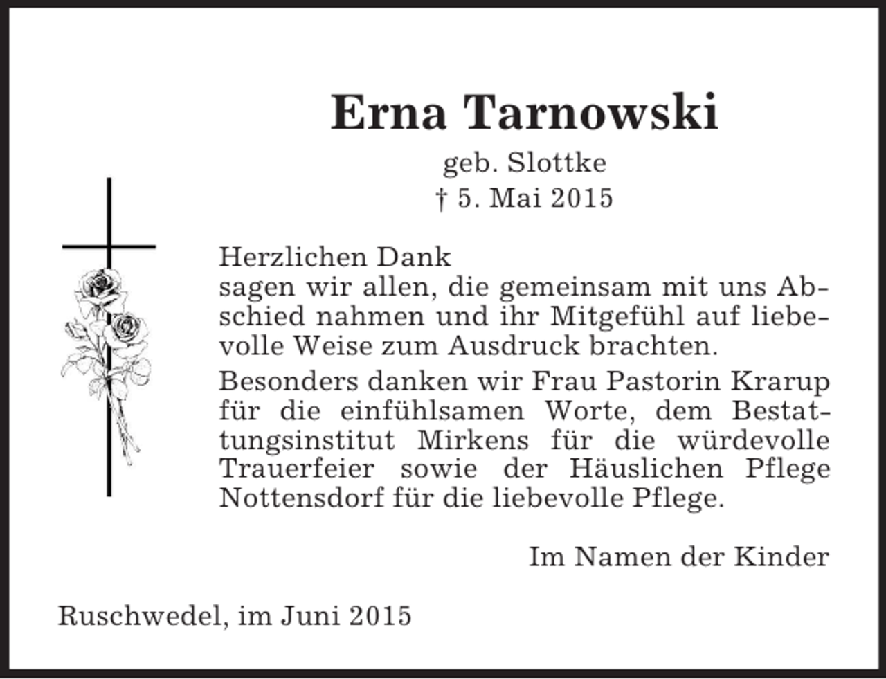 <p>Erna Tarnowski<br />geb. Slottke<br />† 5. Mai 2015<br />Herzlichen Dank<br />sagen wir allen, die gemeinsam mit uns Abschied nahmen und ihr Mitgefühl auf liebevolle Weise zum Ausdruck brachten.<br />Besonders danken wir Frau Pastorin Krarup für die einfühlsamen Worte, dem Bestattungsinstitut Mirkens für die würdevolle Trauerfeier sowie der Häuslichen Pflege Nottensdorf für die liebevolle Pflege.<br />Im Namen der Kinder<br />Ruschwedel, im Juni 2015</p>