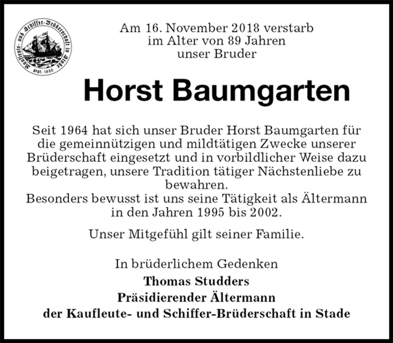 <p>Am 16. November 2018 verstarb<br />im Alter von 89 Jahren<br />unser Bruder<br />Horst Baumgarten<br />Seit 1964 hat sich unser Bruder Horst Baumgarten für die gemeinnützigen und mildtätigen Zwecke unserer Brüderschaft eingesetzt und in vorbildlicher Weise dazu beigetragen, unsere Tradition tätiger Nächstenliebe zu bewahren.<br />Besonders bewusst ist uns seine Tätigkeit als Ältermann in den Jahren 1995 bis 2002.<br />Unser Mitgefühl gilt seiner Familie.<br />In brüderlichem Gedenken<br />Thomas Studders<br />Präsidierender Ältermann<br />der Kaufleute- und Schiffer-Brüderschaft in Stade</p>