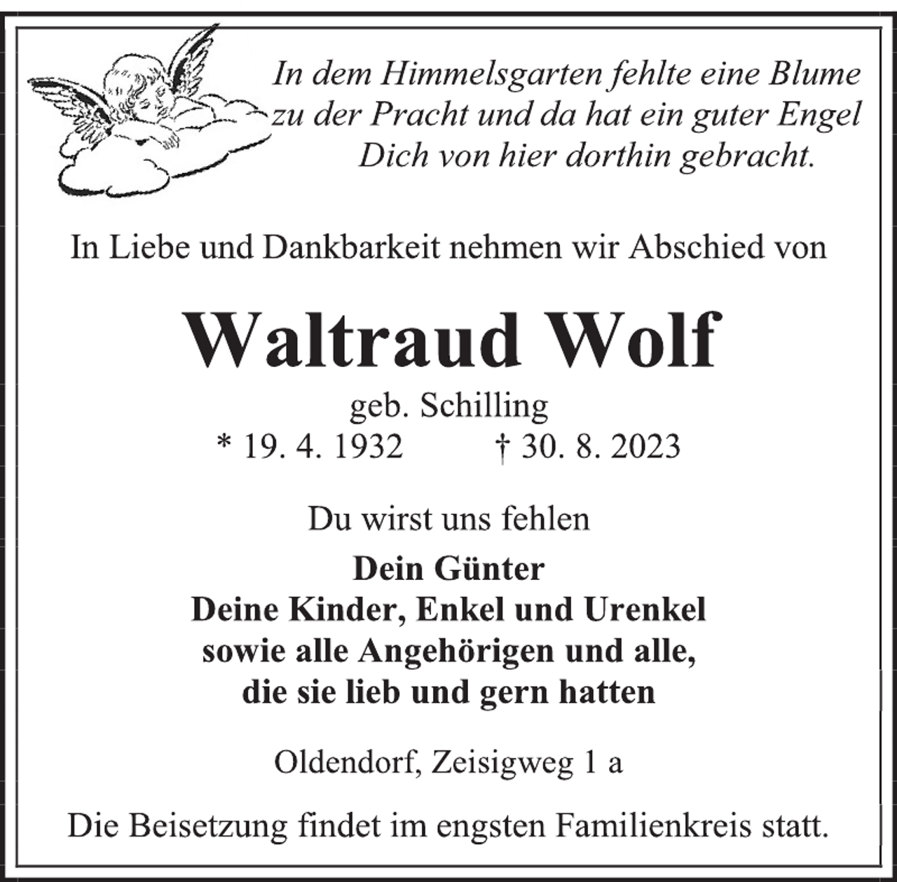 <p>In dem Himmelsgarten fehlte eine Blume<br />zu der Pracht und da hat ein guter Engel<br />Dich von hier dorthin gebracht.<br />In Liebe und Dankbarkeit nehmen wir Abschied von<br />Waltraud Wolf<br />geb. Schilling<br />* 19. 4. 1932 † 30. 8. 2023<br />Du wirst uns fehlen<br />Dein Günter<br />Deine Kinder, Enkel und Urenkel<br />sowie alle Angehörigen und alle,<br />die sie lieb und gern hatten<br />Oldendorf, Zeisigweg 1 a<br />Die Beisetzung findet im engsten Familienkreis statt.</p>