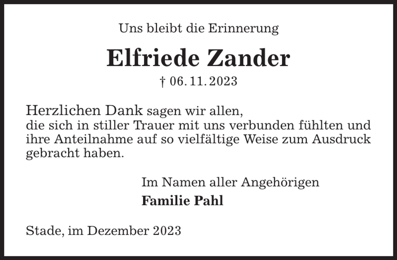 <p>Uns bleibt die Erinnerung<br />Elfriede Zander<br />† 06. 11. 2023<br />Herzlichen Dank sagen wir allen,<br />die sich in stiller Trauer mit uns verbunden fühlten und ihre Anteilnahme auf so vielfältige Weise zum Ausdruck gebracht haben.<br />Im Namen aller Angehörigen<br />Familie Pahl<br />Stade, im Dezember 2023</p>