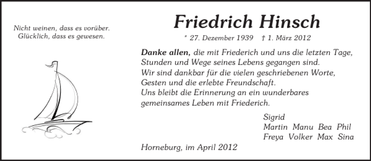 <p>Nicht weinen, dass es vorüber.<br />Glücklich, dass es gewesen.</p>
<p>Friedrich Hinsch<br />* 27. Dezember 1939</p>
<p>† 1. März 2012</p>
<p>Danke allen, die mit Friederich und uns die letzten Tage,<br />Stunden und Wege seines Lebens gegangen sind.<br />Wir sind dankbar für die vielen geschriebenen Worte,<br />Gesten und die erlebte Freundschaft.<br />Uns bleibt die Erinnerung an ein wunderbares<br />gemeinsames Leben mit Friederich.<br />Sigrid<br />Martin Manu Bea Phil<br />Freya Volker Max Sina<br />Horneburg, im April 2012</p>