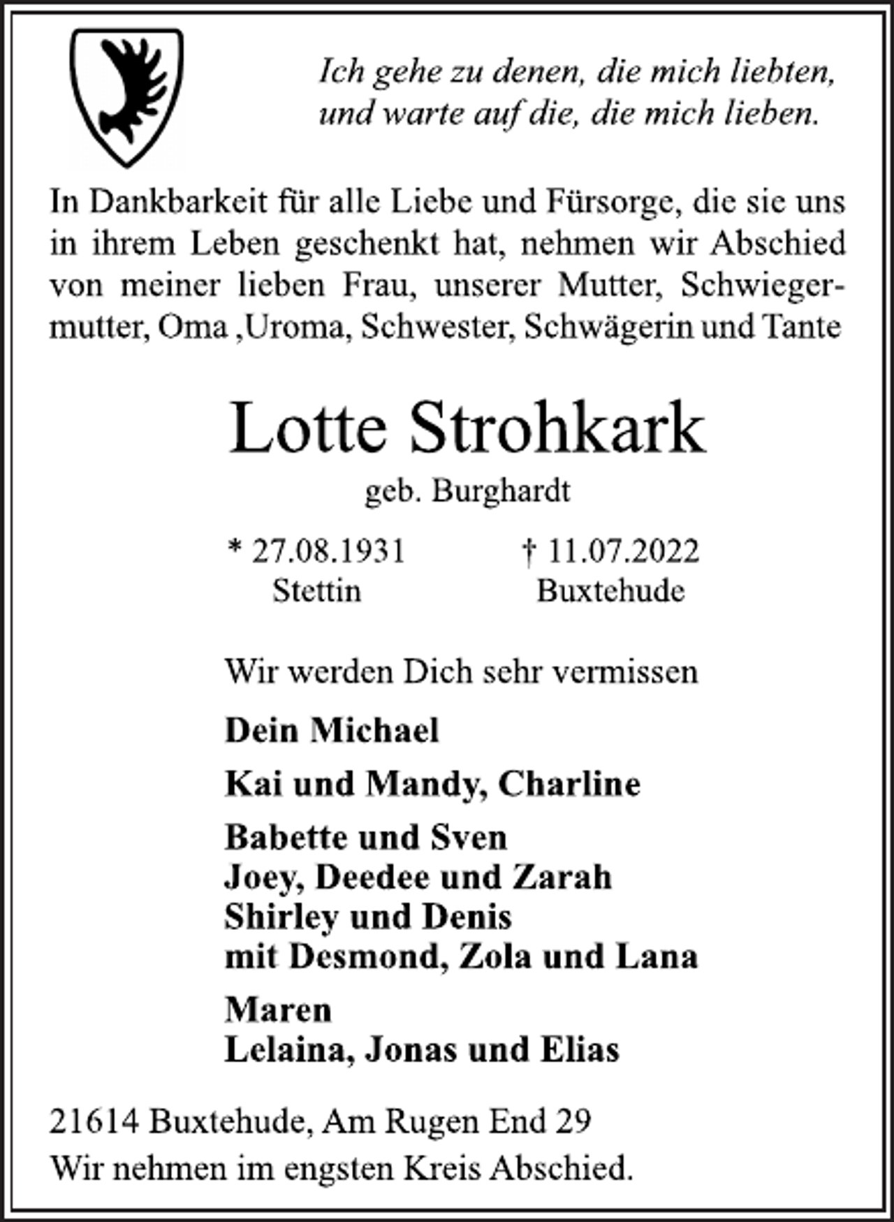 <p>Ich gehe zu denen, die mich liebten,<br />und warte auf die, die mich lieben.<br />In Dankbarkeit für alle Liebe und Fürsorge, die sie uns<br />in ihrem Leben geschenkt hat, nehmen wir Abschied<br />von meiner lieben Frau, unserer Mutter, Schwiegermutter, Oma ,Uroma, Schwester, Schwägerin und Tante<br />Lotte Strohkark<br />geb. Burghardt<br />* 27.08.1931 † 11.07.2022<br />Stettin Buxtehude<br />Wir werden Dich sehr vermissen<br />Dein Michael<br />Kai und Mandy, Charline<br />Babette und Sven<br />Joey, Deedee und Zarah<br />Shirley und Denis<br />mit Desmond, Zola und Lana<br />Maren<br />Lelaina, Jonas und Elias<br />21614 Buxtehude, Am Rugen End 29<br />Wir nehmen im engsten Kreis Abschied.</p>