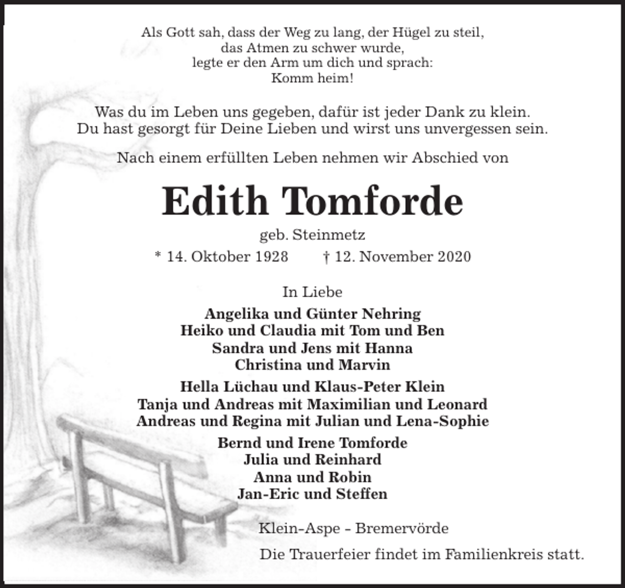 <p>Als Gott sah, dass der Weg zu lang, der Hügel zu steil,<br />das Atmen zu schwer wurde,<br />legte er den Arm um dich und sprach:<br />Komm heim!<br />Was du im Leben uns gegeben, dafür ist jeder Dank zu klein.<br />Du hast gesorgt für Deine Lieben und wirst uns unvergessen sein.<br />Nach einem erfüllten Leben nehmen wir Abschied von<br />Edith Tomforde<br />geb. Steinmetz<br />* 14. Oktober 1928 † 12. November 2020<br />In Liebe<br />Angelika und Günter Nehring<br />Heiko und Claudia mit Tom und Ben<br />Sandra und Jens mit Hanna<br />Christina und Marvin<br />Hella Lüchau und Klaus-Peter Klein<br />Tanja und Andreas mit Maximilian und Leonard<br />Andreas und Regina mit Julian und Lena-Sophie<br />Bernd und Irene Tomforde<br />Julia und Reinhard<br />Anna und Robin<br />Jan-Eric und Steffen<br />Klein-Aspe - Bremervörde<br />Die Trauerfeier findet im Familienkreis statt.</p>
